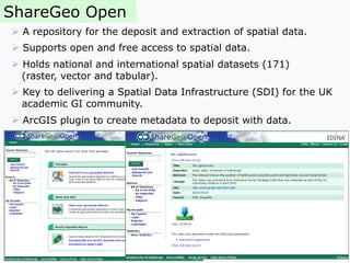 ShareGeo Open
Ø  A repository for the deposit and extraction of spatial data.
Ø  Supports open and free access to spatial data.
Ø  Holds national and international spatial datasets (171)
(raster, vector and tabular).
Ø  Key to delivering a Spatial Data Infrastructure (SDI) for the UK
academic GI community.
Ø  ArcGIS plugin to create metadata to deposit with data.
 