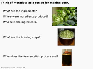 What are the ingredients?
Where were ingredients produced?
Who sells the ingredients?
What are the brewing steps?
When does the fermentation process end?
Photographic Images copyright: Jupiter Images 2006
Think of metadata as a recipe for making beer.
 