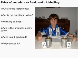 Think of metadata as food product labelling.
What are the ingredients?
What is the nutritional value?
How many calories?
When is the product’s expiry
date?
Where was it produced?
Who produced it?
 