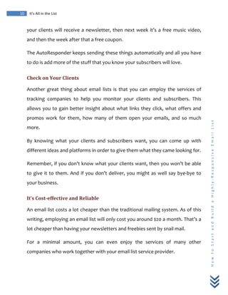  
	
  
10	
   It’s	
  All	
  in	
  the	
  List	
  
H
o
w
	
  
t
o
	
  
S
t
a
r
t
	
  
a
n
d
	
  
B
u
i
l
d
	
  
a
	
  
H
i
g
h
l
y
-­‐
R
e
s
p
o
n
s
i
v
e
	
  
E
m
a
i
l
	
  
L
i
s
t
	
  
your	
  clients	
  will	
  receive	
  a	
  newsletter,	
  then	
  next	
  week	
  it’s	
  a	
  free	
  music	
  video,	
  
and	
  then	
  the	
  week	
  after	
  that	
  a	
  free	
  coupon.	
  
The	
  AutoResponder	
  keeps	
  sending	
  these	
  things	
  automatically	
  and	
  all	
  you	
  have	
  
to	
  do	
  is	
  add	
  more	
  of	
  the	
  stuff	
  that	
  you	
  know	
  your	
  subscribers	
  will	
  love.	
  
Check	
  on	
  Your	
  Clients	
  
Another	
   great	
   thing	
   about	
   email	
   lists	
   is	
   that	
   you	
   can	
   employ	
   the	
   services	
   of	
  
tracking	
   companies	
   to	
   help	
   you	
   monitor	
   your	
   clients	
   and	
   subscribers.	
   This	
  
allows	
  you	
  to	
  gain	
  better	
  insight	
  about	
  what	
  links	
  they	
  click,	
  what	
  offers	
  and	
  
promos	
   work	
   for	
   them,	
   how	
   many	
   of	
   them	
   open	
   your	
   emails,	
   and	
   so	
   much	
  
more.	
  
By	
   knowing	
   what	
   your	
   clients	
   and	
   subscribers	
   want,	
   you	
   can	
   come	
   up	
   with	
  
different	
  ideas	
  and	
  platforms	
  in	
  order	
  to	
  give	
  them	
  what	
  they	
  came	
  looking	
  for.	
  
Remember,	
  if	
  you	
  don’t	
  know	
  what	
  your	
  clients	
  want,	
  then	
  you	
  won’t	
  be	
  able	
  
to	
  give	
  it	
  to	
  them.	
  And	
  if	
  you	
  don’t	
  deliver,	
  you	
  might	
  as	
  well	
  say	
  bye-­‐bye	
  to	
  
your	
  business.	
  
It’s	
  Cost-­effective	
  and	
  Reliable	
  
An	
  email	
  list	
  costs	
  a	
  lot	
  cheaper	
  than	
  the	
  traditional	
  mailing	
  system.	
  As	
  of	
  this	
  
writing,	
  employing	
  an	
  email	
  list	
  will	
  only	
  cost	
  you	
  around	
  $20	
  a	
  month.	
  That’s	
  a	
  
lot	
  cheaper	
  than	
  having	
  your	
  newsletters	
  and	
  freebies	
  sent	
  by	
  snail	
  mail.	
  
For	
   a	
   minimal	
   amount,	
   you	
   can	
   even	
   enjoy	
   the	
   services	
   of	
   many	
   other	
  
companies	
  who	
  work	
  together	
  with	
  your	
  email	
  list	
  service	
  provider.	
  
 