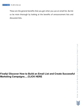  
	
  
11	
   It’s	
  All	
  in	
  the	
  List	
  
H
o
w
	
  
t
o
	
  
S
t
a
r
t
	
  
a
n
d
	
  
B
u
i
l
d
	
  
a
	
  
H
i
g
h
l
y
-­‐
R
e
s
p
o
n
s
i
v
e
	
  
E
m
a
i
l
	
  
L
i
s
t
	
  
These	
  are	
  the	
  general	
  benefits	
  that	
  you	
  get	
  when	
  you	
  use	
  an	
  email	
  list.	
  But	
  let	
  
us	
   be	
   more	
   thorough	
   by	
   looking	
   at	
   the	
   benefits	
   of	
   announcement	
   lists	
   and	
  
discussion	
  lists.	
  
Finally! Discover How to Build an Email List and Create Successful
Marketing Campaigns.....CLICK HERE
 