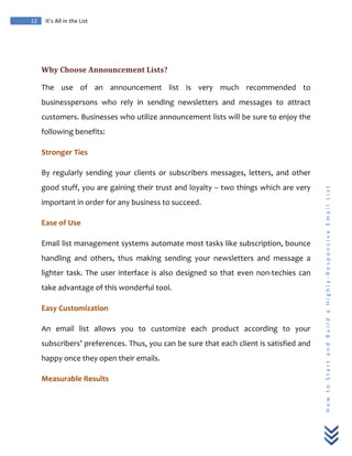  
	
  
12	
   It’s	
  All	
  in	
  the	
  List	
  
H
o
w
	
  
t
o
	
  
S
t
a
r
t
	
  
a
n
d
	
  
B
u
i
l
d
	
  
a
	
  
H
i
g
h
l
y
-­‐
R
e
s
p
o
n
s
i
v
e
	
  
E
m
a
i
l
	
  
L
i
s
t
	
  
	
  
Why	
  Choose	
  Announcement	
  Lists?	
  
The	
   use	
   of	
   an	
   announcement	
   list	
   is	
   very	
   much	
   recommended	
   to	
  
businesspersons	
   who	
   rely	
   in	
   sending	
   newsletters	
   and	
   messages	
   to	
   attract	
  
customers.	
  Businesses	
  who	
  utilize	
  announcement	
  lists	
  will	
  be	
  sure	
  to	
  enjoy	
  the	
  
following	
  benefits:	
  
Stronger	
  Ties	
  
By	
   regularly	
   sending	
   your	
   clients	
   or	
   subscribers	
   messages,	
   letters,	
   and	
   other	
  
good	
  stuff,	
  you	
  are	
  gaining	
  their	
  trust	
  and	
  loyalty	
  –	
  two	
  things	
  which	
  are	
  very	
  
important	
  in	
  order	
  for	
  any	
  business	
  to	
  succeed.	
  	
  
Ease	
  of	
  Use	
  
Email	
  list	
  management	
  systems	
  automate	
  most	
  tasks	
  like	
  subscription,	
  bounce	
  
handling	
   and	
   others,	
   thus	
   making	
   sending	
   your	
   newsletters	
   and	
   message	
   a	
  
lighter	
  task.	
  The	
  user	
  interface	
  is	
  also	
  designed	
  so	
  that	
  even	
  non-­‐techies	
  can	
  
take	
  advantage	
  of	
  this	
  wonderful	
  tool.	
  
Easy	
  Customization	
  
An	
   email	
   list	
   allows	
   you	
   to	
   customize	
   each	
   product	
   according	
   to	
   your	
  
subscribers’	
  preferences.	
  Thus,	
  you	
  can	
  be	
  sure	
  that	
  each	
  client	
  is	
  satisfied	
  and	
  
happy	
  once	
  they	
  open	
  their	
  emails.	
  	
  	
  
Measurable	
  Results	
  
 