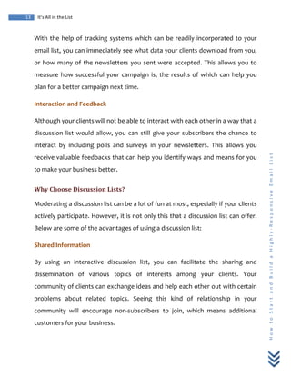  
	
  
13	
   It’s	
  All	
  in	
  the	
  List	
  
H
o
w
	
  
t
o
	
  
S
t
a
r
t
	
  
a
n
d
	
  
B
u
i
l
d
	
  
a
	
  
H
i
g
h
l
y
-­‐
R
e
s
p
o
n
s
i
v
e
	
  
E
m
a
i
l
	
  
L
i
s
t
	
  
With	
  the	
  help	
  of	
  tracking	
  systems	
  which	
  can	
  be	
  readily	
  incorporated	
  to	
  your	
  
email	
  list,	
  you	
  can	
  immediately	
  see	
  what	
  data	
  your	
  clients	
  download	
  from	
  you,	
  
or	
  how	
  many	
  of	
  the	
  newsletters	
  you	
  sent	
  were	
  accepted.	
  This	
  allows	
  you	
  to	
  
measure	
  how	
  successful	
  your	
  campaign	
  is,	
  the	
  results	
  of	
  which	
  can	
  help	
  you	
  
plan	
  for	
  a	
  better	
  campaign	
  next	
  time.	
  
Interaction	
  and	
  Feedback	
  
Although	
  your	
  clients	
  will	
  not	
  be	
  able	
  to	
  interact	
  with	
  each	
  other	
  in	
  a	
  way	
  that	
  a	
  
discussion	
   list	
   would	
   allow,	
   you	
   can	
   still	
   give	
   your	
   subscribers	
   the	
   chance	
   to	
  
interact	
   by	
   including	
   polls	
   and	
   surveys	
   in	
   your	
   newsletters.	
   This	
   allows	
   you	
  
receive	
  valuable	
  feedbacks	
  that	
  can	
  help	
  you	
  identify	
  ways	
  and	
  means	
  for	
  you	
  
to	
  make	
  your	
  business	
  better.	
  
Why	
  Choose	
  Discussion	
  Lists?	
  
Moderating	
  a	
  discussion	
  list	
  can	
  be	
  a	
  lot	
  of	
  fun	
  at	
  most,	
  especially	
  if	
  your	
  clients	
  
actively	
  participate.	
  However,	
  it	
  is	
  not	
  only	
  this	
  that	
  a	
  discussion	
  list	
  can	
  offer.	
  
Below	
  are	
  some	
  of	
  the	
  advantages	
  of	
  using	
  a	
  discussion	
  list:	
  
Shared	
  Information	
  
By	
   using	
   an	
   interactive	
   discussion	
   list,	
   you	
   can	
   facilitate	
   the	
   sharing	
   and	
  
dissemination	
   of	
   various	
   topics	
   of	
   interests	
   among	
   your	
   clients.	
   Your	
  
community	
  of	
  clients	
  can	
  exchange	
  ideas	
  and	
  help	
  each	
  other	
  out	
  with	
  certain	
  
problems	
   about	
   related	
   topics.	
   Seeing	
   this	
   kind	
   of	
   relationship	
   in	
   your	
  
community	
   will	
   encourage	
   non-­‐subscribers	
   to	
   join,	
   which	
   means	
   additional	
  
customers	
  for	
  your	
  business.	
  
 