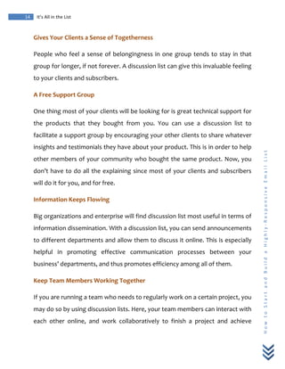  
	
  
14	
   It’s	
  All	
  in	
  the	
  List	
  
H
o
w
	
  
t
o
	
  
S
t
a
r
t
	
  
a
n
d
	
  
B
u
i
l
d
	
  
a
	
  
H
i
g
h
l
y
-­‐
R
e
s
p
o
n
s
i
v
e
	
  
E
m
a
i
l
	
  
L
i
s
t
	
  
Gives	
  Your	
  Clients	
  a	
  Sense	
  of	
  Togetherness	
  
People	
  who	
  feel	
  a	
  sense	
  of	
  belongingness	
  in	
  one	
  group	
  tends	
  to	
  stay	
  in	
  that	
  
group	
  for	
  longer,	
  if	
  not	
  forever.	
  A	
  discussion	
  list	
  can	
  give	
  this	
  invaluable	
  feeling	
  
to	
  your	
  clients	
  and	
  subscribers.	
  
A	
  Free	
  Support	
  Group	
  
One	
  thing	
  most	
  of	
  your	
  clients	
  will	
  be	
  looking	
  for	
  is	
  great	
  technical	
  support	
  for	
  
the	
   products	
   that	
   they	
   bought	
   from	
   you.	
   You	
   can	
   use	
   a	
   discussion	
   list	
   to	
  
facilitate	
  a	
  support	
  group	
  by	
  encouraging	
  your	
  other	
  clients	
  to	
  share	
  whatever	
  
insights	
  and	
  testimonials	
  they	
  have	
  about	
  your	
  product.	
  This	
  is	
  in	
  order	
  to	
  help	
  
other	
  members	
  of	
  your	
  community	
  who	
  bought	
  the	
  same	
  product.	
  Now,	
  you	
  
don’t	
  have	
  to	
  do	
  all	
  the	
  explaining	
  since	
  most	
  of	
  your	
  clients	
  and	
  subscribers	
  
will	
  do	
  it	
  for	
  you,	
  and	
  for	
  free.	
  
Information	
  Keeps	
  Flowing	
  
Big	
  organizations	
  and	
  enterprise	
  will	
  find	
  discussion	
  list	
  most	
  useful	
  in	
  terms	
  of	
  
information	
  dissemination.	
  With	
  a	
  discussion	
  list,	
  you	
  can	
  send	
  announcements	
  
to	
  different	
  departments	
  and	
  allow	
  them	
  to	
  discuss	
  it	
  online.	
  This	
  is	
  especially	
  
helpful	
   in	
   promoting	
   effective	
   communication	
   processes	
   between	
   your	
  
business’	
  departments,	
  and	
  thus	
  promotes	
  efficiency	
  among	
  all	
  of	
  them.	
  
Keep	
  Team	
  Members	
  Working	
  Together	
  
If	
  you	
  are	
  running	
  a	
  team	
  who	
  needs	
  to	
  regularly	
  work	
  on	
  a	
  certain	
  project,	
  you	
  
may	
  do	
  so	
  by	
  using	
  discussion	
  lists.	
  Here,	
  your	
  team	
  members	
  can	
  interact	
  with	
  
each	
   other	
   online,	
   and	
   work	
   collaboratively	
   to	
   finish	
   a	
   project	
   and	
   achieve	
  
 