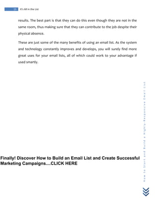  
	
  
15	
   It’s	
  All	
  in	
  the	
  List	
  
H
o
w
	
  
t
o
	
  
S
t
a
r
t
	
  
a
n
d
	
  
B
u
i
l
d
	
  
a
	
  
H
i
g
h
l
y
-­‐
R
e
s
p
o
n
s
i
v
e
	
  
E
m
a
i
l
	
  
L
i
s
t
	
  
results.	
  The	
  best	
  part	
  is	
  that	
  they	
  can	
  do	
  this	
  even	
  though	
  they	
  are	
  not	
  in	
  the	
  
same	
  room,	
  thus	
  making	
  sure	
  that	
  they	
  can	
  contribute	
  to	
  the	
  job	
  despite	
  their	
  
physical	
  absence.	
  
These	
  are	
  just	
  some	
  of	
  the	
  many	
  benefits	
  of	
  using	
  an	
  email	
  list.	
  As	
  the	
  system	
  
and	
   technology	
   constantly	
   improves	
   and	
   develops,	
   you	
   will	
   surely	
   find	
   more	
  
great	
   uses	
   for	
   your	
   email	
   lists,	
   all	
   of	
   which	
   could	
   work	
   to	
   your	
   advantage	
   if	
  
used	
  smartly.	
  
	
  
Finally! Discover How to Build an Email List and Create Successful
Marketing Campaigns....CLICK HERE
 