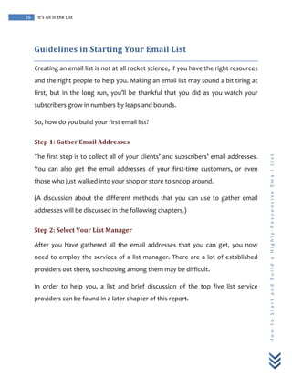  
	
  
16	
   It’s	
  All	
  in	
  the	
  List	
  
H
o
w
	
  
t
o
	
  
S
t
a
r
t
	
  
a
n
d
	
  
B
u
i
l
d
	
  
a
	
  
H
i
g
h
l
y
-­‐
R
e
s
p
o
n
s
i
v
e
	
  
E
m
a
i
l
	
  
L
i
s
t
	
  
Guidelines	
  in	
  Starting	
  Your	
  Email	
  List	
  
Creating	
  an	
  email	
  list	
  is	
  not	
  at	
  all	
  rocket	
  science,	
  if	
  you	
  have	
  the	
  right	
  resources	
  
and	
  the	
  right	
  people	
  to	
  help	
  you.	
  Making	
  an	
  email	
  list	
  may	
  sound	
  a	
  bit	
  tiring	
  at	
  
first,	
   but	
   in	
   the	
   long	
   run,	
   you’ll	
   be	
   thankful	
   that	
   you	
   did	
   as	
   you	
   watch	
   your	
  
subscribers	
  grow	
  in	
  numbers	
  by	
  leaps	
  and	
  bounds.	
  
So,	
  how	
  do	
  you	
  build	
  your	
  first	
  email	
  list?	
  
Step	
  1:	
  Gather	
  Email	
  Addresses	
  
The	
  first	
  step	
  is	
  to	
  collect	
  all	
  of	
  your	
  clients’	
  and	
  subscribers’	
  email	
  addresses.	
  
You	
   can	
   also	
   get	
   the	
   email	
   addresses	
   of	
   your	
   first-­‐time	
   customers,	
   or	
   even	
  
those	
  who	
  just	
  walked	
  into	
  your	
  shop	
  or	
  store	
  to	
  snoop	
  around.	
  	
  
(A	
   discussion	
   about	
   the	
   different	
   methods	
   that	
   you	
   can	
   use	
   to	
   gather	
   email	
  
addresses	
  will	
  be	
  discussed	
  in	
  the	
  following	
  chapters.)	
  
Step	
  2:	
  Select	
  Your	
  List	
  Manager	
  
After	
   you	
   have	
   gathered	
   all	
   the	
   email	
   addresses	
   that	
   you	
   can	
   get,	
   you	
   now	
  
need	
  to	
  employ	
  the	
  services	
  of	
  a	
  list	
  manager.	
  There	
  are	
  a	
  lot	
  of	
  established	
  
providers	
  out	
  there,	
  so	
  choosing	
  among	
  them	
  may	
  be	
  difficult.	
  
In	
   order	
   to	
   help	
   you,	
   a	
   list	
   and	
   brief	
   discussion	
   of	
   the	
   top	
   five	
   list	
   service	
  
providers	
  can	
  be	
  found	
  in	
  a	
  later	
  chapter	
  of	
  this	
  report.	
  
 