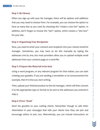  
	
  
17	
   It’s	
  All	
  in	
  the	
  List	
  
H
o
w
	
  
t
o
	
  
S
t
a
r
t
	
  
a
n
d
	
  
B
u
i
l
d
	
  
a
	
  
H
i
g
h
l
y
-­‐
R
e
s
p
o
n
s
i
v
e
	
  
E
m
a
i
l
	
  
L
i
s
t
	
  
Step	
  3:	
  Be	
  Choosy	
  
When	
  you	
  sign	
  up	
  with	
  your	
  list	
  manager,	
  there	
  will	
  be	
  options	
  and	
  additions	
  
that	
  you	
  may	
  need	
  to	
  choose	
  from.	
  For	
  example,	
  you	
  can	
  choose	
  the	
  option	
  to	
  
have	
  as	
  many	
  lists	
  as	
  you	
  want	
  by	
  choosing	
  the	
  “create	
  a	
  new	
  list”	
  option.	
  In	
  
addition,	
  don’t	
  forget	
  to	
  choose	
  the	
  “join”	
  option,	
  which	
  creates	
  a	
  “join	
  box”	
  
for	
  your	
  site.	
  
Step	
  4:	
  Organizing	
  Your	
  Recipients	
  
Now,	
  you	
  need	
  to	
  enter	
  your	
  contacts	
  and	
  recipients	
  into	
  your	
  chosen	
  email	
  list	
  
manager.	
   Sometimes,	
   you	
   may	
   have	
   to	
   do	
   this	
   manually	
   by	
   typing	
   the	
  
addresses	
  one	
  by	
  one,	
  but	
  most	
  providers	
  allow	
  you	
  to	
  upload	
  multiple	
  email	
  
addresses	
  from	
  your	
  contacts	
  page	
  or	
  a	
  word	
  file.	
  
Step	
  5:	
  Prepare	
  the	
  Material	
  to	
  be	
  Sent	
  
Using	
  a	
  word	
  program,	
  or	
  any	
  relevant	
  program	
  for	
  that	
  matter,	
  you	
  can	
  start	
  
creating	
  your	
  goodies.	
  If	
  you	
  are	
  sending	
  a	
  newsletter	
  or	
  an	
  announcement	
  for	
  
example,	
  then	
  it’s	
  time	
  you	
  start	
  writing.	
  
Then,	
  upload	
  your	
  finished	
  product	
  to	
  the	
  list	
  manager,	
  which	
  will	
  then	
  convert	
  
it	
  to	
  the	
  appropriate	
  type	
  or	
  format	
  to	
  be	
  sent	
  to	
  the	
  addresses	
  you	
  entered	
  in	
  
step	
  3.	
  
Step	
  6:	
  Press	
  “Send”	
  
Send	
   the	
   goodies	
   to	
   your	
   waiting	
   clients.	
   Remember	
   though	
   to	
   add	
   other	
  
information	
   in	
   your	
   messages	
   that	
   tells	
   your	
   clients	
   how	
   they	
   can	
   join	
   and	
  
encourage	
   others	
   to	
   join,	
   too.	
   Alternatively,	
   you	
   can	
   include	
   instructions	
   on	
  
 