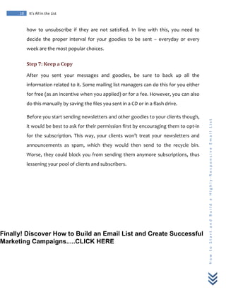  
	
  
18	
   It’s	
  All	
  in	
  the	
  List	
  
H
o
w
	
  
t
o
	
  
S
t
a
r
t
	
  
a
n
d
	
  
B
u
i
l
d
	
  
a
	
  
H
i
g
h
l
y
-­‐
R
e
s
p
o
n
s
i
v
e
	
  
E
m
a
i
l
	
  
L
i
s
t
	
  
how	
   to	
   unsubscribe	
   if	
   they	
   are	
   not	
   satisfied.	
   In	
   line	
   with	
   this,	
   you	
   need	
   to	
  
decide	
   the	
   proper	
   interval	
   for	
   your	
   goodies	
   to	
   be	
   sent	
   –	
   everyday	
   or	
   every	
  
week	
  are	
  the	
  most	
  popular	
  choices.	
  
Step	
  7:	
  Keep	
  a	
  Copy	
  
After	
   you	
   sent	
   your	
   messages	
   and	
   goodies,	
   be	
   sure	
   to	
   back	
   up	
   all	
   the	
  
information	
  related	
  to	
  it.	
  Some	
  mailing	
  list	
  managers	
  can	
  do	
  this	
  for	
  you	
  either	
  
for	
  free	
  (as	
  an	
  incentive	
  when	
  you	
  applied)	
  or	
  for	
  a	
  fee.	
  However,	
  you	
  can	
  also	
  
do	
  this	
  manually	
  by	
  saving	
  the	
  files	
  you	
  sent	
  in	
  a	
  CD	
  or	
  in	
  a	
  flash	
  drive.	
  
Before	
  you	
  start	
  sending	
  newsletters	
  and	
  other	
  goodies	
  to	
  your	
  clients	
  though,	
  
it	
  would	
  be	
  best	
  to	
  ask	
  for	
  their	
  permission	
  first	
  by	
  encouraging	
  them	
  to	
  opt-­‐in	
  
for	
  the	
  subscription.	
  This	
  way,	
  your	
  clients	
  won’t	
  treat	
  your	
  newsletters	
  and	
  
announcements	
   as	
   spam,	
   which	
   they	
   would	
   then	
   send	
   to	
   the	
   recycle	
   bin.	
  
Worse,	
  they	
  could	
  block	
  you	
  from	
  sending	
  them	
  anymore	
  subscriptions,	
  thus	
  
lessening	
  your	
  pool	
  of	
  clients	
  and	
  subscribers.	
  
	
  
Finally! Discover How to Build an Email List and Create Successful
Marketing Campaigns.....CLICK HERE
 