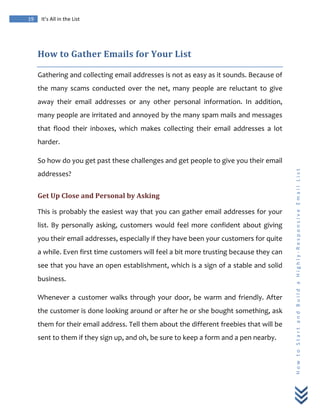  
	
  
19	
   It’s	
  All	
  in	
  the	
  List	
  
H
o
w
	
  
t
o
	
  
S
t
a
r
t
	
  
a
n
d
	
  
B
u
i
l
d
	
  
a
	
  
H
i
g
h
l
y
-­‐
R
e
s
p
o
n
s
i
v
e
	
  
E
m
a
i
l
	
  
L
i
s
t
	
  
How	
  to	
  Gather	
  Emails	
  for	
  Your	
  List	
  
Gathering	
  and	
  collecting	
  email	
  addresses	
  is	
  not	
  as	
  easy	
  as	
  it	
  sounds.	
  Because	
  of	
  
the	
   many	
   scams	
   conducted	
   over	
   the	
   net,	
   many	
   people	
   are	
   reluctant	
   to	
   give	
  
away	
   their	
   email	
   addresses	
   or	
   any	
   other	
   personal	
   information.	
   In	
   addition,	
  
many	
  people	
  are	
  irritated	
  and	
  annoyed	
  by	
  the	
  many	
  spam	
  mails	
  and	
  messages	
  
that	
   flood	
   their	
   inboxes,	
   which	
   makes	
   collecting	
   their	
   email	
   addresses	
   a	
   lot	
  
harder.	
  
So	
  how	
  do	
  you	
  get	
  past	
  these	
  challenges	
  and	
  get	
  people	
  to	
  give	
  you	
  their	
  email	
  
addresses?	
  
Get	
  Up	
  Close	
  and	
  Personal	
  by	
  Asking	
  
This	
  is	
  probably	
  the	
  easiest	
  way	
  that	
  you	
  can	
  gather	
  email	
  addresses	
  for	
  your	
  
list.	
  By	
  personally	
  asking,	
  customers	
  would	
  feel	
  more	
  confident	
  about	
  giving	
  
you	
  their	
  email	
  addresses,	
  especially	
  if	
  they	
  have	
  been	
  your	
  customers	
  for	
  quite	
  
a	
  while.	
  Even	
  first	
  time	
  customers	
  will	
  feel	
  a	
  bit	
  more	
  trusting	
  because	
  they	
  can	
  
see	
  that	
  you	
  have	
  an	
  open	
  establishment,	
  which	
  is	
  a	
  sign	
  of	
  a	
  stable	
  and	
  solid	
  
business.	
  
Whenever	
  a	
  customer	
  walks	
  through	
  your	
  door,	
  be	
  warm	
  and	
  friendly.	
  After	
  
the	
  customer	
  is	
  done	
  looking	
  around	
  or	
  after	
  he	
  or	
  she	
  bought	
  something,	
  ask	
  
them	
  for	
  their	
  email	
  address.	
  Tell	
  them	
  about	
  the	
  different	
  freebies	
  that	
  will	
  be	
  
sent	
  to	
  them	
  if	
  they	
  sign	
  up,	
  and	
  oh,	
  be	
  sure	
  to	
  keep	
  a	
  form	
  and	
  a	
  pen	
  nearby.	
  
 