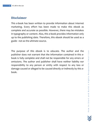  
	
  
2	
   It’s	
  All	
  in	
  the	
  List	
  
H
o
w
	
  
t
o
	
  
S
t
a
r
t
	
  
a
n
d
	
  
B
u
i
l
d
	
  
a
	
  
H
i
g
h
l
y
-­‐
R
e
s
p
o
n
s
i
v
e
	
  
E
m
a
i
l
	
  
L
i
s
t
	
  
	
  
Disclaimer	
  
This	
  e-­‐book	
  has	
  been	
  written	
  to	
  provide	
  information	
  about	
  Internet	
  
marketing.	
   Every	
   effort	
   has	
   been	
   made	
   to	
   make	
   this	
   ebook	
   as	
  
complete	
  and	
  accurate	
  as	
  possible.	
  However,	
  there	
  may	
  be	
  mistakes	
  
in	
  typography	
  or	
  content.	
  Also,	
  this	
  e-­‐book	
  provides	
  information	
  only	
  
up	
  to	
  the	
  publishing	
  date.	
  Therefore,	
  this	
  ebook	
  should	
  be	
  used	
  as	
  a	
  
guide	
  -­‐	
  not	
  as	
  the	
  ultimate	
  source.	
  
	
  
The	
   purpose	
   of	
   this	
   ebook	
   is	
   to	
   educate.	
   The	
   author	
   and	
   the	
  
publisher	
  does	
  not	
  warrant	
  that	
  the	
  information	
  contained	
  in	
  this	
  e-­‐
book	
  is	
  fully	
  complete	
  and	
  shall	
  not	
  be	
  responsible	
  for	
  any	
  errors	
  or	
  
omissions.	
   The	
   author	
   and	
   publisher	
   shall	
   have	
   neither	
   liability	
   nor	
  
responsibility	
   to	
   any	
   person	
   or	
   entity	
   with	
   respect	
   to	
   any	
   loss	
   or	
  
damage	
  caused	
  or	
  alleged	
  to	
  be	
  caused	
  directly	
  or	
  indirectly	
  by	
  this	
  e-­‐
book.	
  
	
  
	
  
 