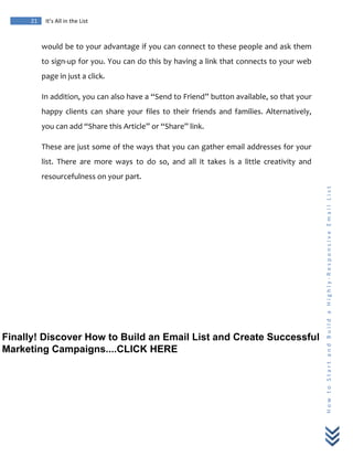  
	
  
21	
   It’s	
  All	
  in	
  the	
  List	
  
H
o
w
	
  
t
o
	
  
S
t
a
r
t
	
  
a
n
d
	
  
B
u
i
l
d
	
  
a
	
  
H
i
g
h
l
y
-­‐
R
e
s
p
o
n
s
i
v
e
	
  
E
m
a
i
l
	
  
L
i
s
t
	
  
would	
  be	
  to	
  your	
  advantage	
  if	
  you	
  can	
  connect	
  to	
  these	
  people	
  and	
  ask	
  them	
  
to	
  sign-­‐up	
  for	
  you.	
  You	
  can	
  do	
  this	
  by	
  having	
  a	
  link	
  that	
  connects	
  to	
  your	
  web	
  
page	
  in	
  just	
  a	
  click.	
  
In	
  addition,	
  you	
  can	
  also	
  have	
  a	
  “Send	
  to	
  Friend”	
  button	
  available,	
  so	
  that	
  your	
  
happy	
   clients	
   can	
   share	
   your	
   files	
   to	
   their	
   friends	
   and	
   families.	
   Alternatively,	
  
you	
  can	
  add	
  “Share	
  this	
  Article”	
  or	
  “Share”	
  link.	
  
These	
  are	
  just	
  some	
  of	
  the	
  ways	
  that	
  you	
  can	
  gather	
  email	
  addresses	
  for	
  your	
  
list.	
   There	
   are	
   more	
   ways	
   to	
   do	
   so,	
   and	
   all	
   it	
   takes	
   is	
   a	
   little	
   creativity	
   and	
  
resourcefulness	
  on	
  your	
  part.	
  
Finally! Discover How to Build an Email List and Create Successful
Marketing Campaigns....CLICK HERE
 