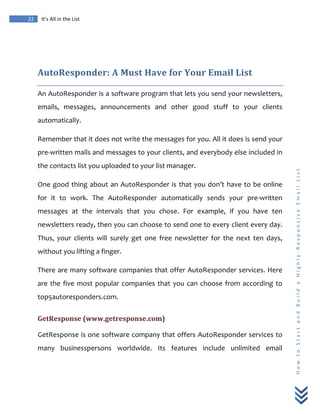  
	
  
22	
   It’s	
  All	
  in	
  the	
  List	
  
H
o
w
	
  
t
o
	
  
S
t
a
r
t
	
  
a
n
d
	
  
B
u
i
l
d
	
  
a
	
  
H
i
g
h
l
y
-­‐
R
e
s
p
o
n
s
i
v
e
	
  
E
m
a
i
l
	
  
L
i
s
t
	
  
	
  
AutoResponder:	
  A	
  Must	
  Have	
  for	
  Your	
  Email	
  List	
  
An	
  AutoResponder	
  is	
  a	
  software	
  program	
  that	
  lets	
  you	
  send	
  your	
  newsletters,	
  
emails,	
   messages,	
   announcements	
   and	
   other	
   good	
   stuff	
   to	
   your	
   clients	
  
automatically.	
  
Remember	
  that	
  it	
  does	
  not	
  write	
  the	
  messages	
  for	
  you.	
  All	
  it	
  does	
  is	
  send	
  your	
  
pre-­‐written	
  mails	
  and	
  messages	
  to	
  your	
  clients,	
  and	
  everybody	
  else	
  included	
  in	
  
the	
  contacts	
  list	
  you	
  uploaded	
  to	
  your	
  list	
  manager.	
  
One	
  good	
  thing	
  about	
  an	
  AutoResponder	
  is	
  that	
  you	
  don’t	
  have	
  to	
  be	
  online	
  
for	
   it	
   to	
   work.	
   The	
   AutoResponder	
   automatically	
   sends	
   your	
   pre-­‐written	
  
messages	
   at	
   the	
   intervals	
   that	
   you	
   chose.	
   For	
   example,	
   if	
   you	
   have	
   ten	
  
newsletters	
  ready,	
  then	
  you	
  can	
  choose	
  to	
  send	
  one	
  to	
  every	
  client	
  every	
  day.	
  
Thus,	
   your	
   clients	
   will	
   surely	
   get	
   one	
   free	
   newsletter	
   for	
   the	
   next	
   ten	
   days,	
  
without	
  you	
  lifting	
  a	
  finger.	
  
There	
  are	
  many	
  software	
  companies	
  that	
  offer	
  AutoResponder	
  services.	
  Here	
  
are	
  the	
  five	
  most	
  popular	
  companies	
  that	
  you	
  can	
  choose	
  from	
  according	
  to	
  
top5autoresponders.com.	
  
GetResponse	
  (www.getresponse.com)	
  
GetResponse	
  is	
  one	
  software	
  company	
  that	
  offers	
  AutoResponder	
  services	
  to	
  
many	
   businesspersons	
   worldwide.	
   Its	
   features	
   include	
   unlimited	
   email	
  
 