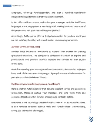  
	
  
23	
   It’s	
  All	
  in	
  the	
  List	
  
H
o
w
	
  
t
o
	
  
S
t
a
r
t
	
  
a
n
d
	
  
B
u
i
l
d
	
  
a
	
  
H
i
g
h
l
y
-­‐
R
e
s
p
o
n
s
i
v
e
	
  
E
m
a
i
l
	
  
L
i
s
t
	
  
campaigns,	
   follow-­‐up	
   AutoResponders,	
   and	
   over	
   a	
   hundred	
   wonderfully	
  
designed	
  message	
  templates	
  that	
  you	
  can	
  choose	
  from.	
  
It	
  also	
  offers	
  ad-­‐free	
  content,	
  and	
  makes	
  your	
  messages	
  available	
  in	
  different	
  
languages.	
  A	
  tracking	
  system	
  is	
  also	
  integrated,	
  making	
  it	
  easy	
  to	
  take	
  note	
  of	
  
the	
  people	
  who	
  visit	
  your	
  site	
  and	
  buy	
  your	
  products.	
  
Accordingly,	
  GetResponse	
  offers	
  a	
  limited	
  automation	
  for	
  30	
  days,	
  and	
  if	
  you	
  
are	
  not	
  satisfied,	
  then	
  they	
  will	
  refund	
  100%	
  of	
  your	
  money	
  guaranteed.	
  	
  
Aweber	
  (www.aweber.com)	
  
Aweber	
   helps	
   businesses	
   worldwide	
   to	
   expand	
   their	
   market	
   by	
   creating	
  
specialized	
   email	
   lists.	
   The	
   company	
   is	
   composed	
   of	
   a	
   team	
   of	
   experts	
   and	
  
professionals	
   who	
   provide	
   technical	
   support	
   and	
   services	
   to	
   over	
   40,000	
  
clients	
  daily.	
  
Aside	
  from	
  sending	
  your	
  messages	
  and	
  announcements,	
  Aweber	
  also	
  helps	
  you	
  
keep	
  track	
  of	
  the	
  responses	
  that	
  you	
  get.	
  Sign-­‐up	
  forms	
  can	
  also	
  be	
  created	
  for	
  
your	
  site	
  thru	
  their	
  Web	
  Form	
  Wizard.	
  
MailLoop	
  (www.marketingtips.com/mailloop/)	
  
Here	
  is	
  another	
  AutoResponder	
  that	
  delivers	
  excellent	
  service	
  and	
  guarantees	
  
satisfaction.	
   MailLoop	
   archive	
   your	
   messages	
   and	
   send	
   them	
   from	
   one	
  
centralized	
  location	
  within	
  minutes	
  of	
  receiving	
  a	
  contact’s	
  details.	
  
It	
  features	
  MIME	
  technology	
  that	
  sends	
  well-­‐crafted	
  HTML	
  to	
  your	
  subscribers.	
  
It	
   also	
   removes	
   so-­‐called	
   bounce	
   mails	
   and	
   “unsubscribes”	
   automatically,	
  
saving	
  you	
  the	
  trouble	
  of	
  doing	
  so.	
  
 
