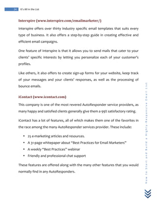  
	
  
24	
   It’s	
  All	
  in	
  the	
  List	
  
H
o
w
	
  
t
o
	
  
S
t
a
r
t
	
  
a
n
d
	
  
B
u
i
l
d
	
  
a
	
  
H
i
g
h
l
y
-­‐
R
e
s
p
o
n
s
i
v
e
	
  
E
m
a
i
l
	
  
L
i
s
t
	
  
Interspire	
  (www.interspire.com/emailmarketer/)	
  
Interspire	
  offers	
  over	
  thirty	
  industry	
  specific	
  email	
  templates	
  that	
  suits	
  every	
  
type	
  of	
  business.	
  It	
  also	
  offers	
  a	
  step-­‐by-­‐step	
  guide	
  in	
  creating	
  effective	
  and	
  
efficient	
  email	
  campaigns.	
  
One	
  feature	
  of	
  Interspire	
  is	
  that	
  it	
  allows	
  you	
  to	
  send	
  mails	
  that	
  cater	
  to	
  your	
  
clients’	
   specific	
   interests	
   by	
   letting	
   you	
   personalize	
   each	
   of	
   your	
   customer’s	
  
profiles.	
  
Like	
  others,	
  it	
  also	
  offers	
  to	
  create	
  sign-­‐up	
  forms	
  for	
  your	
  website,	
  keep	
  track	
  
of	
   your	
   messages	
   and	
   your	
   clients’	
   responses,	
   as	
   well	
   as	
   the	
   processing	
   of	
  
bounce	
  emails.	
  
iContact	
  (www.icontact.com)	
  
This	
  company	
  is	
  one	
  of	
  the	
  most	
  revered	
  AutoResponder	
  service	
  providers,	
  as	
  
many	
  happy	
  and	
  satisfied	
  clients	
  generally	
  give	
  them	
  a	
  99%	
  satisfactory	
  rating.	
  	
  
iContact	
  has	
  a	
  lot	
  of	
  features,	
  all	
  of	
  which	
  makes	
  them	
  one	
  of	
  the	
  favorites	
  in	
  
the	
  race	
  among	
  the	
  many	
  AutoResponder	
  services	
  provider.	
  These	
  include:	
  
• 25	
  e-­‐marketing	
  articles	
  and	
  resources.	
  
• A	
  31-­‐page	
  whitepaper	
  about	
  “Best	
  Practices	
  for	
  Email	
  Marketers”	
  
• A	
  weekly	
  “Best	
  Practices”	
  webinar	
  
• Friendly	
  and	
  professional	
  chat	
  support	
  
These	
  features	
  are	
  offered	
  along	
  with	
  the	
  many	
  other	
  features	
  that	
  you	
  would	
  
normally	
  find	
  in	
  any	
  AutoResponders.	
  
 