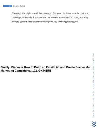  
	
  
25	
   It’s	
  All	
  in	
  the	
  List	
  
H
o
w
	
  
t
o
	
  
S
t
a
r
t
	
  
a
n
d
	
  
B
u
i
l
d
	
  
a
	
  
H
i
g
h
l
y
-­‐
R
e
s
p
o
n
s
i
v
e
	
  
E
m
a
i
l
	
  
L
i
s
t
	
  
Choosing	
   the	
   right	
   email	
   list	
   manager	
   for	
   your	
   business	
   can	
   be	
   quite	
   a	
  
challenge,	
   especially	
   if	
   you	
   are	
   not	
   an	
   internet	
   savvy	
   person.	
   Thus,	
   you	
   may	
  
want	
  to	
  consult	
  an	
  IT	
  expert	
  who	
  can	
  point	
  you	
  to	
  the	
  right	
  direction.	
  
	
  
Finally! Discover How to Build an Email List and Create Successful
Marketing Campaigns.....CLICK HERE
 