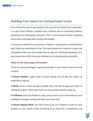  
	
  
26	
   It’s	
  All	
  in	
  the	
  List	
  
H
o
w
	
  
t
o
	
  
S
t
a
r
t
	
  
a
n
d
	
  
B
u
i
l
d
	
  
a
	
  
H
i
g
h
l
y
-­‐
R
e
s
p
o
n
s
i
v
e
	
  
E
m
a
i
l
	
  
L
i
s
t
	
  
	
  
Building	
  Your	
  Email	
  List:	
  Getting	
  People	
  to	
  Join	
  
One	
  of	
  the	
  best	
  ways	
  to	
  get	
  people	
  to	
  join	
  your	
  list	
  of	
  contacts	
  and	
  subscribers	
  
is	
  to	
  give	
  them	
  freebies.	
  Freebies	
  have	
  a	
  distinct	
  way	
  of	
  converting	
  ordinary	
  
passersby	
  into	
  well-­‐paying	
  customers.	
  This	
  is	
  a	
  time-­‐tested	
  method	
  of	
  getting	
  
more	
  clients	
  and	
  subscribers	
  quickly	
  and	
  cheaply.	
  
In	
  as	
  much	
  as	
  email	
  list	
  is	
  concerned,	
  a	
  freebie	
  or	
  a	
  giveaway	
  is	
  something	
  that	
  
your	
  clients	
  can	
  download	
  for	
  free.	
  The	
  main	
  purpose	
  of	
  a	
  freebie	
  is	
  to	
  get	
  a	
  lot	
  
of	
  people	
  to	
  view	
  your	
  site	
  and	
  get	
  them	
  to	
  sign-­‐up.	
  Technically	
  speaking,	
  it	
  is	
  a	
  
way	
  to	
  get	
  more	
  traffic	
  into	
  your	
  website,	
  thus	
  increasing	
  sales	
  and	
  profits.	
  
What	
  are	
  the	
  Advantages	
  of	
  Freebies?	
  
There	
  are	
  many	
  advantages	
  to	
  giving	
  away	
  gifts	
  to	
  your	
  clients.	
  Here	
  are	
  some	
  
of	
  them:	
  
It	
   Ensures	
   Results.	
   A	
   give	
   away	
   is	
   almost	
   always	
   sure	
   to	
   get	
   new	
   clients	
   to	
  
subscribe	
  or	
  sign-­‐up.	
  	
  
It	
  Works.	
  Once	
  a	
  visitor	
  accepts	
  a	
  freebie,	
  they	
  will	
  need	
  to	
  sign-­‐up	
  in	
  order	
  to	
  
download	
  or	
  get	
  it.	
  Most	
  often	
  than	
  not,	
  many	
  people	
  decide	
  to	
  sign-­‐up.	
  
It’s	
  Efficient.	
  Once	
  the	
  freebie	
  is	
  ready,	
  all	
  you	
  have	
  to	
  do	
  is	
  send	
  them	
  to	
  your	
  
mailing	
  list	
  manager	
  and	
  they	
  will	
  take	
  care	
  of	
  the	
  rest.	
  
It	
  doesn’t	
  Require	
  Much.	
  You	
  don’t	
  have	
  to	
  be	
  an	
  IT	
  expert	
  in	
  order	
  to	
  send	
  
freebies	
   to	
   your	
   clients.	
   Since	
   everything	
   in	
   an	
   email	
   list	
   is	
   automated,	
   you	
  
 