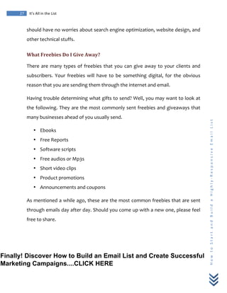  
	
  
27	
   It’s	
  All	
  in	
  the	
  List	
  
H
o
w
	
  
t
o
	
  
S
t
a
r
t
	
  
a
n
d
	
  
B
u
i
l
d
	
  
a
	
  
H
i
g
h
l
y
-­‐
R
e
s
p
o
n
s
i
v
e
	
  
E
m
a
i
l
	
  
L
i
s
t
	
  
should	
  have	
  no	
  worries	
  about	
  search	
  engine	
  optimization,	
  website	
  design,	
  and	
  
other	
  technical	
  stuffs.	
  
What	
  Freebies	
  Do	
  I	
  Give	
  Away?	
  
There	
  are	
  many	
  types	
  of	
  freebies	
  that	
  you	
  can	
  give	
  away	
  to	
  your	
  clients	
  and	
  
subscribers.	
   Your	
   freebies	
   will	
   have	
   to	
   be	
   something	
   digital,	
   for	
   the	
   obvious	
  
reason	
  that	
  you	
  are	
  sending	
  them	
  through	
  the	
  internet	
  and	
  email.	
  
Having	
  trouble	
  determining	
  what	
  gifts	
  to	
  send?	
  Well,	
  you	
  may	
  want	
  to	
  look	
  at	
  
the	
  following.	
  They	
  are	
  the	
  most	
  commonly	
  sent	
  freebies	
  and	
  giveaways	
  that	
  
many	
  businesses	
  ahead	
  of	
  you	
  usually	
  send.	
  
• Ebooks	
  
• Free	
  Reports	
  
• Software	
  scripts	
  
• Free	
  audios	
  or	
  Mp3s	
  
• Short	
  video	
  clips	
  
• Product	
  promotions	
  
• Announcements	
  and	
  coupons	
  
As	
  mentioned	
  a	
  while	
  ago,	
  these	
  are	
  the	
  most	
  common	
  freebies	
  that	
  are	
  sent	
  
through	
  emails	
  day	
  after	
  day.	
  Should	
  you	
  come	
  up	
  with	
  a	
  new	
  one,	
  please	
  feel	
  
free	
  to	
  share.	
  
Finally! Discover How to Build an Email List and Create Successful
Marketing Campaigns....CLICK HERE
 