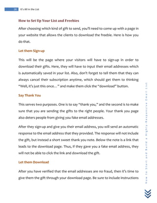  
	
  
28	
   It’s	
  All	
  in	
  the	
  List	
  
H
o
w
	
  
t
o
	
  
S
t
a
r
t
	
  
a
n
d
	
  
B
u
i
l
d
	
  
a
	
  
H
i
g
h
l
y
-­‐
R
e
s
p
o
n
s
i
v
e
	
  
E
m
a
i
l
	
  
L
i
s
t
	
  
How	
  to	
  Set	
  Up	
  Your	
  List	
  and	
  Freebies	
  
After	
  choosing	
  which	
  kind	
  of	
  gift	
  to	
  send,	
  you’ll	
  need	
  to	
  come	
  up	
  with	
  a	
  page	
  in	
  
your	
  website	
  that	
  allows	
  the	
  clients	
  to	
  download	
  the	
  freebie.	
  Here	
  is	
  how	
  you	
  
do	
  that.	
  
Let	
  them	
  Sign-­‐up	
  
This	
   will	
   be	
   the	
   page	
   where	
   your	
   visitors	
   will	
   have	
   to	
   sign-­‐up	
   in	
   order	
   to	
  
download	
  their	
  gifts.	
  Here,	
  they	
  will	
  have	
  to	
  input	
  their	
  email	
  addresses	
  which	
  
is	
  automatically	
  saved	
  in	
  your	
  list.	
  Also,	
  don’t	
  forget	
  to	
  tell	
  them	
  that	
  they	
  can	
  
always	
   cancel	
   their	
   subscription	
   anytime,	
   which	
   should	
   get	
   them	
   to	
   thinking	
  
“Well,	
  it’s	
  just	
  this	
  once…”	
  and	
  make	
  them	
  click	
  the	
  “download”	
  button.	
  
Say	
  Thank	
  You	
  
This	
  serves	
  two	
  purposes.	
  One	
  is	
  to	
  say	
  “thank	
  you,”	
  and	
  the	
  second	
  is	
  to	
  make	
  
sure	
  that	
  you	
  are	
  sending	
  the	
  gifts	
  to	
  the	
  right	
  people.	
  Your	
  thank	
  you	
  page	
  
also	
  deters	
  people	
  from	
  giving	
  you	
  fake	
  email	
  addresses.	
  
After	
  they	
  sign-­‐up	
  and	
  give	
  you	
  their	
  email	
  address,	
  you	
  will	
  send	
  an	
  automatic	
  
response	
  to	
  the	
  email	
  address	
  that	
  they	
  provided.	
  The	
  response	
  will	
  not	
  include	
  
the	
  gift,	
  but	
  instead	
  a	
  short	
  sweet	
  thank	
  you	
  note.	
  Below	
  the	
  note	
  is	
  a	
  link	
  that	
  
leads	
  to	
  the	
  download	
  page.	
  Thus,	
  if	
  they	
  gave	
  you	
  a	
  fake	
  email	
  address,	
  they	
  
will	
  not	
  be	
  able	
  to	
  click	
  the	
  link	
  and	
  download	
  the	
  gift.	
  
Let	
  them	
  Download	
  
After	
  you	
  have	
  verified	
  that	
  the	
  email	
  addresses	
  are	
  no	
  fraud,	
  then	
  it’s	
  time	
  to	
  
give	
  them	
  the	
  gift	
  through	
  your	
  download	
  page.	
  Be	
  sure	
  to	
  include	
  instructions	
  
 