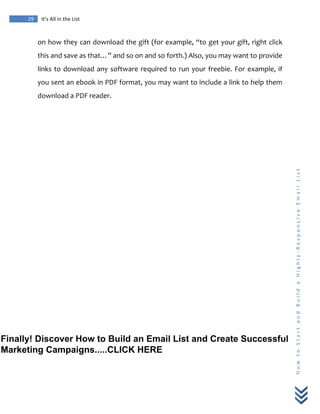  
	
  
29	
   It’s	
  All	
  in	
  the	
  List	
  
H
o
w
	
  
t
o
	
  
S
t
a
r
t
	
  
a
n
d
	
  
B
u
i
l
d
	
  
a
	
  
H
i
g
h
l
y
-­‐
R
e
s
p
o
n
s
i
v
e
	
  
E
m
a
i
l
	
  
L
i
s
t
	
  
on	
  how	
  they	
  can	
  download	
  the	
  gift	
  (for	
  example,	
  “to	
  get	
  your	
  gift,	
  right	
  click	
  
this	
  and	
  save	
  as	
  that…”	
  and	
  so	
  on	
  and	
  so	
  forth.)	
  Also,	
  you	
  may	
  want	
  to	
  provide	
  
links	
  to	
  download	
  any	
  software	
  required	
  to	
  run	
  your	
  freebie.	
  For	
  example,	
  if	
  
you	
  sent	
  an	
  ebook	
  in	
  PDF	
  format,	
  you	
  may	
  want	
  to	
  include	
  a	
  link	
  to	
  help	
  them	
  
download	
  a	
  PDF	
  reader.	
  
Finally! Discover How to Build an Email List and Create Successful
Marketing Campaigns.....CLICK HERE
 