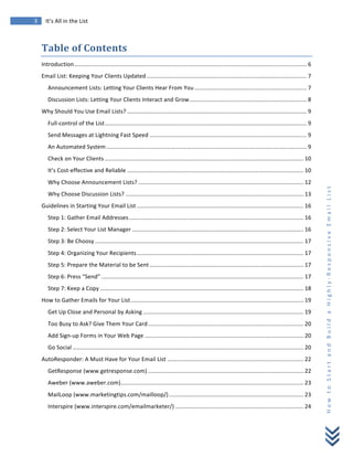  
	
  
3	
   It’s	
  All	
  in	
  the	
  List	
  
H
o
w
	
  
t
o
	
  
S
t
a
r
t
	
  
a
n
d
	
  
B
u
i
l
d
	
  
a
	
  
H
i
g
h
l
y
-­‐
R
e
s
p
o
n
s
i
v
e
	
  
E
m
a
i
l
	
  
L
i
s
t
	
  
Table	
  of	
  Contents	
  
Introduction................................................................................................................................................. 6	
  
Email	
  List:	
  Keeping	
  Your	
  Clients	
  Updated.................................................................................................... 7	
  
Announcement	
  Lists:	
  Letting	
  Your	
  Clients	
  Hear	
  From	
  You ...................................................................... 7	
  
Discussion	
  Lists:	
  Letting	
  Your	
  Clients	
  Interact	
  and	
  Grow......................................................................... 8	
  
Why	
  Should	
  You	
  Use	
  Email	
  Lists? ................................................................................................................ 9	
  
Full-­‐control	
  of	
  the	
  List.............................................................................................................................. 9	
  
Send	
  Messages	
  at	
  Lightning	
  Fast	
  Speed .................................................................................................. 9	
  
An	
  Automated	
  System ............................................................................................................................. 9	
  
Check	
  on	
  Your	
  Clients ............................................................................................................................ 10	
  
It’s	
  Cost-­‐effective	
  and	
  Reliable .............................................................................................................. 10	
  
Why	
  Choose	
  Announcement	
  Lists? ....................................................................................................... 12	
  
Why	
  Choose	
  Discussion	
  Lists? ............................................................................................................... 13	
  
Guidelines	
  in	
  Starting	
  Your	
  Email	
  List ........................................................................................................ 16	
  
Step	
  1:	
  Gather	
  Email	
  Addresses............................................................................................................. 16	
  
Step	
  2:	
  Select	
  Your	
  List	
  Manager ........................................................................................................... 16	
  
Step	
  3:	
  Be	
  Choosy .................................................................................................................................. 17	
  
Step	
  4:	
  Organizing	
  Your	
  Recipients........................................................................................................ 17	
  
Step	
  5:	
  Prepare	
  the	
  Material	
  to	
  be	
  Sent ................................................................................................ 17	
  
Step	
  6:	
  Press	
  “Send” .............................................................................................................................. 17	
  
Step	
  7:	
  Keep	
  a	
  Copy ............................................................................................................................... 18	
  
How	
  to	
  Gather	
  Emails	
  for	
  Your	
  List............................................................................................................ 19	
  
Get	
  Up	
  Close	
  and	
  Personal	
  by	
  Asking .................................................................................................... 19	
  
Too	
  Busy	
  to	
  Ask?	
  Give	
  Them	
  Your	
  Card................................................................................................. 20	
  
Add	
  Sign-­‐up	
  Forms	
  in	
  Your	
  Web	
  Page ................................................................................................... 20	
  
Go	
  Social ................................................................................................................................................ 20	
  
AutoResponder:	
  A	
  Must	
  Have	
  for	
  Your	
  Email	
  List ..................................................................................... 22	
  
GetResponse	
  (www.getresponse.com) ................................................................................................. 22	
  
Aweber	
  (www.aweber.com).................................................................................................................. 23	
  
MailLoop	
  (www.marketingtips.com/mailloop/).................................................................................... 23	
  
Interspire	
  (www.interspire.com/emailmarketer/) ................................................................................ 24	
  
 