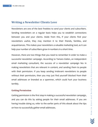  
	
  
30	
   It’s	
  All	
  in	
  the	
  List	
  
H
o
w
	
  
t
o
	
  
S
t
a
r
t
	
  
a
n
d
	
  
B
u
i
l
d
	
  
a
	
  
H
i
g
h
l
y
-­‐
R
e
s
p
o
n
s
i
v
e
	
  
E
m
a
i
l
	
  
L
i
s
t
	
  
	
  
Writing	
  a	
  Newsletter	
  Clients	
  Love	
  
Newsletters	
  are	
  one	
  of	
  the	
  best	
  freebies	
  to	
  send	
  your	
  clients	
  and	
  subscribers.	
  
Sending	
   newsletters	
   on	
   a	
   regular	
   basis	
   helps	
   you	
   to	
   establish	
   connections	
  
between	
   you	
   and	
   your	
   clients.	
   Aside	
   from	
   this,	
   if	
   your	
   clients	
   find	
   your	
  
newsletters	
   useful,	
   they	
   may	
   mention	
   it	
   to	
   their	
   friends,	
   families,	
   and	
  
acquaintances.	
  This	
  makes	
  your	
  newsletters	
  a	
  valuable	
  marketing	
  tool,	
  as	
  it	
  can	
  
help	
  your	
  number	
  of	
  subscribers	
  grow	
  in	
  numbers	
  in	
  a	
  short	
  time.	
  
However,	
  there	
  are	
  two	
  things	
  that	
  you	
  need	
  to	
  remember	
  in	
  order	
  to	
  make	
  a	
  
successful	
  newsletter	
  campaign.	
  According	
  to	
  Tamara	
  Gielen,	
  an	
  independent	
  
email	
   marketing	
   consultant,	
   the	
   success	
   of	
   a	
   newsletter	
   campaign	
   lies	
   in	
  
making	
  newsletters	
  that	
  are	
  relevant	
  in	
  content,	
  and	
  sending	
  them	
  to	
  people	
  
with	
   their	
   permission.	
   If	
   you	
   keep	
   sending	
   irrelevant	
   newsletters	
   to	
   people	
  
without	
  their	
  permission,	
  then	
  you	
  may	
  just	
  find	
  yourself	
  blocked	
  from	
  their	
  
email	
   addresses	
   or	
   branded	
   as	
   a	
   spammer,	
   which	
   could	
   hurt	
   your	
   business	
  
terribly.	
  
Getting	
  Permission	
  
Getting	
  permission	
  is	
  the	
  first	
  step	
  in	
  making	
  a	
  successful	
  newsletter	
  campaign,	
  
and	
   you	
   can	
   do	
   this	
   by	
   asking	
   people	
   for	
   their	
   email	
   addresses.	
   If	
   you	
   are	
  
having	
  trouble	
  doing	
  so,	
  refer	
  to	
  the	
  earlier	
  parts	
  of	
  this	
  ebook	
  about	
  the	
  tips	
  
on	
  how	
  to	
  successfully	
  gather	
  email	
  addresses.	
  
 