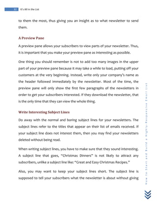  
	
  
32	
   It’s	
  All	
  in	
  the	
  List	
  
H
o
w
	
  
t
o
	
  
S
t
a
r
t
	
  
a
n
d
	
  
B
u
i
l
d
	
  
a
	
  
H
i
g
h
l
y
-­‐
R
e
s
p
o
n
s
i
v
e
	
  
E
m
a
i
l
	
  
L
i
s
t
	
  
to	
   them	
   the	
   most,	
   thus	
   giving	
   you	
   an	
   insight	
   as	
   to	
   what	
   newsletter	
   to	
   send	
  
them.	
  
A	
  Preview	
  Pane	
  
A	
  preview	
  pane	
  allows	
  your	
  subscribers	
  to	
  view	
  parts	
  of	
  your	
  newsletter.	
  Thus,	
  
it	
  is	
  important	
  that	
  you	
  make	
  your	
  preview	
  pane	
  as	
  interesting	
  as	
  possible.	
  	
  
One	
  thing	
  you	
  should	
  remember	
  is	
  not	
  to	
  add	
  too	
  many	
  images	
  in	
  the	
  upper	
  
part	
  of	
  your	
  preview	
  pane	
  because	
  it	
  may	
  take	
  a	
  while	
  to	
  load,	
  putting	
  off	
  your	
  
customers	
  at	
  the	
  very	
  beginning.	
  Instead,	
  write	
  only	
  your	
  company’s	
  name	
  as	
  
the	
   header	
   followed	
   immediately	
   by	
   the	
   newsletter.	
   Most	
   of	
   the	
   time,	
   the	
  
preview	
   pane	
   will	
   only	
   show	
   the	
   first	
   few	
   paragraphs	
   of	
   the	
   newsletters	
   in	
  
order	
  to	
  get	
  your	
  subscribers	
  interested.	
  If	
  they	
  download	
  the	
  newsletter,	
  that	
  
is	
  the	
  only	
  time	
  that	
  they	
  can	
  view	
  the	
  whole	
  thing.	
  
Write	
  Interesting	
  Subject	
  Lines	
  
Do	
   away	
   with	
   the	
   normal	
   and	
   boring	
   subject	
   lines	
   for	
   your	
   newsletters.	
   The	
  
subject	
  lines	
  refer	
  to	
  the	
  titles	
  that	
  appear	
  on	
  their	
  list	
  of	
  emails	
  received.	
  If	
  
your	
  subject	
  line	
  does	
  not	
  interest	
  them,	
  then	
  you	
  may	
  find	
  your	
  newsletters	
  
deleted	
  without	
  being	
  read.	
  
When	
  writing	
  subject	
  lines,	
  you	
  have	
  to	
  make	
  sure	
  that	
  they	
  sound	
  interesting.	
  
A	
   subject	
   line	
   that	
   goes,	
   “Christmas	
   Dinners”	
   is	
   not	
   likely	
   to	
   attract	
   any	
  
subscribers,	
  unlike	
  a	
  subject	
  line	
  like:	
  “Great	
  and	
  Easy	
  Christmas	
  Recipes.”	
  
Also,	
   you	
   may	
   want	
   to	
   keep	
   your	
   subject	
   lines	
   short.	
   The	
   subject	
   line	
   is	
  
supposed	
  to	
  tell	
  your	
  subscribers	
  what	
  the	
  newsletter	
  is	
  about	
  without	
  giving	
  
 