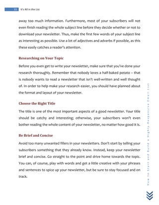  
	
  
33	
   It’s	
  All	
  in	
  the	
  List	
  
H
o
w
	
  
t
o
	
  
S
t
a
r
t
	
  
a
n
d
	
  
B
u
i
l
d
	
  
a
	
  
H
i
g
h
l
y
-­‐
R
e
s
p
o
n
s
i
v
e
	
  
E
m
a
i
l
	
  
L
i
s
t
	
  
away	
   too	
   much	
   information.	
   Furthermore,	
   most	
   of	
   your	
   subscribers	
   will	
   not	
  
even	
  finish	
  reading	
  the	
  whole	
  subject	
  line	
  before	
  they	
  decide	
  whether	
  or	
  not	
  to	
  
download	
  your	
  newsletter.	
  Thus,	
  make	
  the	
  first	
  few	
  words	
  of	
  your	
  subject	
  line	
  
as	
  interesting	
  as	
  possible.	
  Use	
  a	
  lot	
  of	
  adjectives	
  and	
  adverbs	
  if	
  possible,	
  as	
  this	
  
these	
  easily	
  catches	
  a	
  reader’s	
  attention.	
  
Researching	
  on	
  Your	
  Topic	
  
Before	
  you	
  even	
  get	
  to	
  write	
  your	
  newsletter,	
  make	
  sure	
  that	
  you’ve	
  done	
  your	
  
research	
  thoroughly.	
  Remember	
  that	
  nobody	
  loves	
  a	
  half-­‐baked	
  potato	
  –	
  that	
  
is	
  nobody	
  wants	
  to	
  read	
  a	
  newsletter	
  that	
  isn’t	
  well-­‐written	
  and	
  well	
  thought	
  
of.	
  In	
  order	
  to	
  help	
  make	
  your	
  research	
  easier,	
  you	
  should	
  have	
  planned	
  about	
  
the	
  format	
  and	
  layout	
  of	
  your	
  newsletter.	
  
Choose	
  the	
  Right	
  Title	
  
The	
  title	
  is	
  one	
  of	
  the	
  most	
  important	
  aspects	
  of	
  a	
  good	
  newsletter.	
  Your	
  title	
  
should	
   be	
   catchy	
   and	
   interesting;	
   otherwise,	
   your	
   subscribers	
   won’t	
   even	
  
bother	
  reading	
  the	
  whole	
  content	
  of	
  your	
  newsletter,	
  no	
  matter	
  how	
  good	
  it	
  is.	
  
Be	
  Brief	
  and	
  Concise	
  
Avoid	
  too	
  many	
  unwanted	
  fillers	
  in	
  your	
  newsletters.	
  Don’t	
  start	
  by	
  telling	
  your	
  
subscribers	
  something	
  that	
  they	
  already	
  know.	
  Instead,	
  keep	
  your	
  newsletter	
  
brief	
  and	
  concise.	
  Go	
  straight	
  to	
  the	
  point	
  and	
  drive	
  home	
  towards	
  the	
  topic.	
  
You	
  can,	
  of	
  course,	
  play	
  with	
  words	
  and	
  get	
  a	
  little	
  creative	
  with	
  your	
  phrases	
  
and	
  sentences	
  to	
  spice	
  up	
  your	
  newsletter,	
  but	
  be	
  sure	
  to	
  stay	
  focused	
  and	
  on	
  
track.	
  
 