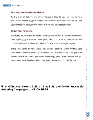  
	
  
34	
   It’s	
  All	
  in	
  the	
  List	
  
H
o
w
	
  
t
o
	
  
S
t
a
r
t
	
  
a
n
d
	
  
B
u
i
l
d
	
  
a
	
  
H
i
g
h
l
y
-­‐
R
e
s
p
o
n
s
i
v
e
	
  
E
m
a
i
l
	
  
L
i
s
t
	
  
Impress	
  your	
  Subscribers	
  with	
  Facts	
  
Adding	
  a	
  bit	
  of	
  statistics	
  and	
  other	
  interesting	
  facts	
  to	
  back	
  up	
  your	
  claims	
  is	
  
one	
  way	
  of	
  impressing	
  your	
  readers.	
  This	
  helps	
  to	
  build	
  their	
  trust	
  on	
  you	
  and	
  
your	
  newsletter	
  because	
  they	
  know	
  that	
  you	
  did	
  your	
  research	
  well.	
  	
  
Polish	
  Your	
  Newsletter	
  
Proofread	
  your	
  newsletter.	
  Make	
  sure	
  that	
  every	
  detail	
  is	
  thoroughly	
  covered,	
  
from	
   spelling,	
   grammar	
   and	
   even	
   punctuation.	
   Your	
   subscribers	
   will	
   almost	
  
certainly	
  lose	
  faith	
  in	
  a	
  business	
  who	
  can’t	
  even	
  write	
  in	
  straight	
  English.	
  
These	
   are	
   some	
   of	
   the	
   things	
   you	
   should	
   consider	
   when	
   writing	
   your	
  
newsletters.	
  Remember	
  that	
  your	
  newsletters	
  reflect	
  what	
  you	
  can	
  give	
  your	
  
clients,	
   and	
   if	
   you	
   don’t	
   give	
   them	
   something	
   good,	
   then	
   chances	
   are	
   you	
  
won’t	
  have	
  any	
  subscribers	
  left	
  to	
  send	
  your	
  newsletters	
  to	
  in	
  the	
  future.	
  
Finally! Discover How to Build an Email List and Create Successful
Marketing Campaigns......CLICK HERE
 