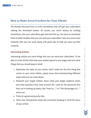 
	
  
35	
   It’s	
  All	
  in	
  the	
  List	
  
H
o
w
	
  
t
o
	
  
S
t
a
r
t
	
  
a
n
d
	
  
B
u
i
l
d
	
  
a
	
  
H
i
g
h
l
y
-­‐
R
e
s
p
o
n
s
i
v
e
	
  
E
m
a
i
l
	
  
L
i
s
t
	
  
	
  
How	
  to	
  Make	
  Great	
  Freebies	
  for	
  Your	
  Clients	
  
We	
  already	
  discussed	
  how	
  to	
  write	
  newsletters	
  that	
  will	
  get	
  your	
  subscribers	
  
clicking	
   the	
   download	
   button.	
   Of	
   course,	
   you	
   won’t	
   always	
   be	
   sending	
  
newsletters,	
  lest	
  your	
  subscribers	
  get	
  tired	
  and	
  fed	
  up.	
  You	
  have	
  to	
  constantly	
  
think	
  of	
  other	
  freebies	
  that	
  you	
  can	
  send	
  your	
  subscribers.	
  Here	
  are	
  some	
  more	
  
materials	
  that	
  you	
  can	
  send,	
  along	
  with	
  great	
  tips	
  to	
  help	
  you	
  spice	
  up	
  their	
  
contents.	
  
Interesting	
  Articles	
  
Interesting	
  articles	
  are	
  some	
  things	
  that	
  you	
  can	
  send	
  your	
  subscribers.	
  To	
  be	
  
able	
  to	
  write	
  articles	
  that	
  keep	
  your	
  readers	
  glued	
  to	
  your	
  page,	
  here	
  are	
  some	
  
things	
  that	
  you	
  should	
  keep	
  in	
  mind:	
  
1. Determine	
  the	
  topic	
  of	
  your	
  article.	
  Don’t	
  settle	
  for	
  the	
  first	
  thing	
  that	
  
comes	
  to	
  your	
  mind.	
  Rather,	
  spend	
  some	
  time	
  brainstorming	
  different	
  
topics	
  that	
  you	
  can	
  write	
  about.	
  
2. Research	
   your	
   target	
   market.	
   Know	
   what	
   your	
   target	
   audience	
   wants	
  
and	
  what	
  questions	
  they	
  need	
  answers	
  for.	
  Look	
  for	
  the	
  keywords	
  that	
  
they	
  use	
  in	
  looking	
  up	
  topics,	
  like	
  “how	
  to…”	
  or	
  “The	
  Advantages	
  of…”	
  
and	
  so	
  on.	
  
3. Think	
  of	
  a	
  good	
  and	
  punchy	
  title.	
  
4. Write	
  your	
  introduction,	
  body	
  and	
  conclusion	
  keeping	
  in	
  mind	
  the	
  focus	
  
of	
  your	
  article.	
  
 