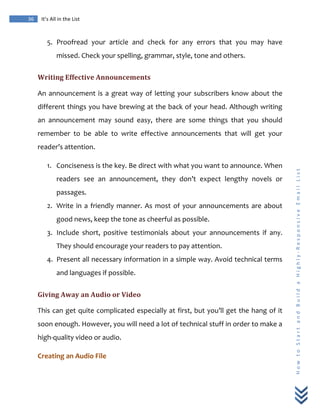  
	
  
36	
   It’s	
  All	
  in	
  the	
  List	
  
H
o
w
	
  
t
o
	
  
S
t
a
r
t
	
  
a
n
d
	
  
B
u
i
l
d
	
  
a
	
  
H
i
g
h
l
y
-­‐
R
e
s
p
o
n
s
i
v
e
	
  
E
m
a
i
l
	
  
L
i
s
t
	
  
5. Proofread	
   your	
   article	
   and	
   check	
   for	
   any	
   errors	
   that	
   you	
   may	
   have	
  
missed.	
  Check	
  your	
  spelling,	
  grammar,	
  style,	
  tone	
  and	
  others.	
  	
  
Writing	
  Effective	
  Announcements	
  
An	
  announcement	
  is	
  a	
  great	
  way	
  of	
  letting	
  your	
  subscribers	
  know	
  about	
  the	
  
different	
  things	
  you	
  have	
  brewing	
  at	
  the	
  back	
  of	
  your	
  head.	
  Although	
  writing	
  
an	
   announcement	
   may	
   sound	
   easy,	
   there	
   are	
   some	
   things	
   that	
   you	
   should	
  
remember	
   to	
   be	
   able	
   to	
   write	
   effective	
   announcements	
   that	
   will	
   get	
   your	
  
reader’s	
  attention.	
  
1. Conciseness	
  is	
  the	
  key.	
  Be	
  direct	
  with	
  what	
  you	
  want	
  to	
  announce.	
  When	
  
readers	
   see	
   an	
   announcement,	
   they	
   don’t	
   expect	
   lengthy	
   novels	
   or	
  
passages.	
  
2. Write	
  in	
  a	
  friendly	
  manner.	
  As	
  most	
  of	
  your	
  announcements	
  are	
  about	
  
good	
  news,	
  keep	
  the	
  tone	
  as	
  cheerful	
  as	
  possible.	
  
3. Include	
   short,	
   positive	
   testimonials	
   about	
   your	
   announcements	
   if	
   any.	
  
They	
  should	
  encourage	
  your	
  readers	
  to	
  pay	
  attention.	
  
4. Present	
  all	
  necessary	
  information	
  in	
  a	
  simple	
  way.	
  Avoid	
  technical	
  terms	
  
and	
  languages	
  if	
  possible.	
  
Giving	
  Away	
  an	
  Audio	
  or	
  Video	
  
This	
  can	
  get	
  quite	
  complicated	
  especially	
  at	
  first,	
  but	
  you’ll	
  get	
  the	
  hang	
  of	
  it	
  
soon	
  enough.	
  However,	
  you	
  will	
  need	
  a	
  lot	
  of	
  technical	
  stuff	
  in	
  order	
  to	
  make	
  a	
  
high-­‐quality	
  video	
  or	
  audio.	
  	
  
Creating	
  an	
  Audio	
  File	
  
 