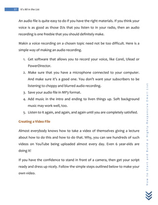  
	
  
37	
   It’s	
  All	
  in	
  the	
  List	
  
H
o
w
	
  
t
o
	
  
S
t
a
r
t
	
  
a
n
d
	
  
B
u
i
l
d
	
  
a
	
  
H
i
g
h
l
y
-­‐
R
e
s
p
o
n
s
i
v
e
	
  
E
m
a
i
l
	
  
L
i
s
t
	
  
An	
  audio	
  file	
  is	
  quite	
  easy	
  to	
  do	
  if	
  you	
  have	
  the	
  right	
  materials.	
  If	
  you	
  think	
  your	
  
voice	
  is	
  as	
  good	
  as	
  those	
  DJs	
  that	
  you	
  listen	
  to	
  in	
  your	
  radio,	
  then	
  an	
  audio	
  
recording	
  is	
  one	
  freebie	
  that	
  you	
  should	
  definitely	
  make.	
  
Makin	
  a	
  voice	
  recording	
  on	
  a	
  chosen	
  topic	
  need	
  not	
  be	
  too	
  difficult.	
  Here	
  is	
  a	
  
simple	
  way	
  of	
  making	
  an	
  audio	
  recording.	
  
1. Get	
  software	
  that	
  allows	
  you	
  to	
  record	
  your	
  voice,	
  like	
  Corel,	
  Ulead	
  or	
  
PowerDirector.	
  
2. Make	
   sure	
   that	
   you	
   have	
   a	
   microphone	
   connected	
   to	
   your	
   computer.	
  
And	
  make	
  sure	
  it’s	
  a	
  good	
  one.	
  You	
  don’t	
  want	
  your	
  subscribers	
  to	
  be	
  
listening	
  to	
  choppy	
  and	
  blurred	
  audio	
  recording.	
  
3. Save	
  your	
  audio	
  file	
  in	
  MP3	
  format.	
  
4. Add	
  music	
  in	
  the	
  intro	
  and	
  ending	
  to	
  liven	
  things	
  up.	
  Soft	
  background	
  
music	
  may	
  work	
  well,	
  too.	
  
5. Listen	
  to	
  it	
  again,	
  and	
  again,	
  and	
  again	
  until	
  you	
  are	
  completely	
  satisfied.	
  
Creating	
  a	
  Video	
  File	
  
Almost	
  everybody	
  knows	
  how	
  to	
  take	
  a	
  video	
  of	
  themselves	
  giving	
  a	
  lecture	
  
about	
  how	
  to	
  do	
  this	
  and	
  how	
  to	
  do	
  that.	
  Why,	
  you	
  can	
  see	
  hundreds	
  of	
  such	
  
videos	
   on	
   YouTube	
   being	
   uploaded	
   almost	
   every	
   day.	
   Even	
   6	
   year-­‐olds	
   are	
  
doing	
  it!	
  
If	
  you	
  have	
  the	
  confidence	
  to	
  stand	
  in	
  front	
  of	
  a	
  camera,	
  then	
  get	
  your	
  script	
  
ready	
  and	
  dress	
  up	
  nicely.	
  Follow	
  the	
  simple	
  steps	
  outlined	
  below	
  to	
  make	
  your	
  
own	
  video.	
  
 