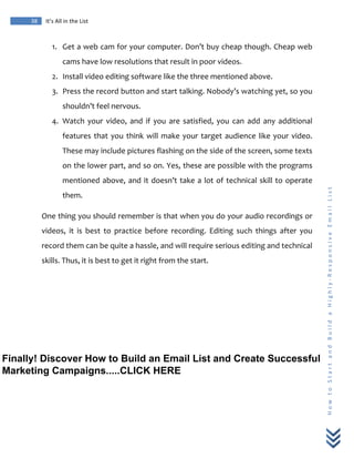  
	
  
38	
   It’s	
  All	
  in	
  the	
  List	
  
H
o
w
	
  
t
o
	
  
S
t
a
r
t
	
  
a
n
d
	
  
B
u
i
l
d
	
  
a
	
  
H
i
g
h
l
y
-­‐
R
e
s
p
o
n
s
i
v
e
	
  
E
m
a
i
l
	
  
L
i
s
t
	
  
1. Get	
  a	
  web	
  cam	
  for	
  your	
  computer.	
  Don’t	
  buy	
  cheap	
  though.	
  Cheap	
  web	
  
cams	
  have	
  low	
  resolutions	
  that	
  result	
  in	
  poor	
  videos.	
  
2. Install	
  video	
  editing	
  software	
  like	
  the	
  three	
  mentioned	
  above.	
  
3. Press	
  the	
  record	
  button	
  and	
  start	
  talking.	
  Nobody’s	
  watching	
  yet,	
  so	
  you	
  
shouldn’t	
  feel	
  nervous.	
  
4. Watch	
   your	
   video,	
   and	
   if	
   you	
   are	
   satisfied,	
   you	
   can	
   add	
   any	
   additional	
  
features	
  that	
  you	
  think	
  will	
  make	
  your	
  target	
  audience	
  like	
  your	
  video.	
  
These	
  may	
  include	
  pictures	
  flashing	
  on	
  the	
  side	
  of	
  the	
  screen,	
  some	
  texts	
  
on	
  the	
  lower	
  part,	
  and	
  so	
  on.	
  Yes,	
  these	
  are	
  possible	
  with	
  the	
  programs	
  
mentioned	
  above,	
  and	
  it	
  doesn’t	
  take	
  a	
  lot	
  of	
  technical	
  skill	
  to	
  operate	
  
them.	
  
One	
  thing	
  you	
  should	
  remember	
  is	
  that	
  when	
  you	
  do	
  your	
  audio	
  recordings	
  or	
  
videos,	
   it	
   is	
   best	
   to	
   practice	
   before	
   recording.	
   Editing	
   such	
   things	
   after	
   you	
  
record	
  them	
  can	
  be	
  quite	
  a	
  hassle,	
  and	
  will	
  require	
  serious	
  editing	
  and	
  technical	
  
skills.	
  Thus,	
  it	
  is	
  best	
  to	
  get	
  it	
  right	
  from	
  the	
  start.	
  
	
  
Finally! Discover How to Build an Email List and Create Successful
Marketing Campaigns.....CLICK HERE
 