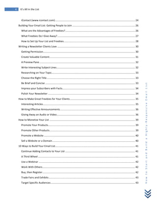 
	
  
4	
   It’s	
  All	
  in	
  the	
  List	
  
H
o
w
	
  
t
o
	
  
S
t
a
r
t
	
  
a
n
d
	
  
B
u
i
l
d
	
  
a
	
  
H
i
g
h
l
y
-­‐
R
e
s
p
o
n
s
i
v
e
	
  
E
m
a
i
l
	
  
L
i
s
t
	
  
iContact	
  (www.icontact.com)................................................................................................................ 24	
  
Building	
  Your	
  Email	
  List:	
  Getting	
  People	
  to	
  Join ........................................................................................ 26	
  
What	
  are	
  the	
  Advantages	
  of	
  Freebies?.................................................................................................. 26	
  
What	
  Freebies	
  Do	
  I	
  Give	
  Away?............................................................................................................. 27	
  
How	
  to	
  Set	
  Up	
  Your	
  List	
  and	
  Freebies.................................................................................................... 28	
  
Writing	
  a	
  Newsletter	
  Clients	
  Love ............................................................................................................. 30	
  
Getting	
  Permission................................................................................................................................. 30	
  
Create	
  Valuable	
  Content........................................................................................................................ 31	
  
A	
  Preview	
  Pane ...................................................................................................................................... 32	
  
Write	
  Interesting	
  Subject	
  Lines.............................................................................................................. 32	
  
Researching	
  on	
  Your	
  Topic..................................................................................................................... 33	
  
Choose	
  the	
  Right	
  Title............................................................................................................................ 33	
  
Be	
  Brief	
  and	
  Concise .............................................................................................................................. 33	
  
Impress	
  your	
  Subscribers	
  with	
  Facts...................................................................................................... 34	
  
Polish	
  Your	
  Newsletter .......................................................................................................................... 34	
  
How	
  to	
  Make	
  Great	
  Freebies	
  for	
  Your	
  Clients ........................................................................................... 35	
  
Interesting	
  Articles................................................................................................................................. 35	
  
Writing	
  Effective	
  Announcements......................................................................................................... 36	
  
Giving	
  Away	
  an	
  Audio	
  or	
  Video.............................................................................................................. 36	
  
How	
  to	
  Monetize	
  Your	
  List ........................................................................................................................ 39	
  
Promote	
  Your	
  Products.......................................................................................................................... 39	
  
Promote	
  Other	
  Products........................................................................................................................ 39	
  
Promote	
  a	
  Website................................................................................................................................ 40	
  
Sell	
  a	
  Website	
  or	
  a	
  Domain.................................................................................................................... 40	
  
10	
  Ways	
  to	
  Build	
  Your	
  Email	
  List................................................................................................................ 41	
  
Continue	
  Adding	
  Contacts	
  to	
  Your	
  List .................................................................................................. 41	
  
A	
  Third	
  Wheel ........................................................................................................................................ 41	
  
Use	
  a	
  Webinar ....................................................................................................................................... 42	
  
Work	
  With	
  Others.................................................................................................................................. 42	
  
Buy,	
  then	
  Register.................................................................................................................................. 42	
  
Trade	
  Fairs	
  and	
  Exhibits......................................................................................................................... 43	
  
Target	
  Specific	
  Audiences ...................................................................................................................... 43	
  
 
