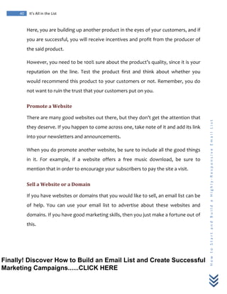  
	
  
40	
   It’s	
  All	
  in	
  the	
  List	
  
H
o
w
	
  
t
o
	
  
S
t
a
r
t
	
  
a
n
d
	
  
B
u
i
l
d
	
  
a
	
  
H
i
g
h
l
y
-­‐
R
e
s
p
o
n
s
i
v
e
	
  
E
m
a
i
l
	
  
L
i
s
t
	
  
Here,	
  you	
  are	
  building	
  up	
  another	
  product	
  in	
  the	
  eyes	
  of	
  your	
  customers,	
  and	
  if	
  
you	
  are	
  successful,	
  you	
  will	
  receive	
  incentives	
  and	
  profit	
  from	
  the	
  producer	
  of	
  
the	
  said	
  product.	
  
However,	
  you	
  need	
  to	
  be	
  100%	
  sure	
  about	
  the	
  product’s	
  quality,	
  since	
  it	
  is	
  your	
  
reputation	
   on	
   the	
   line.	
   Test	
   the	
   product	
   first	
   and	
   think	
   about	
   whether	
   you	
  
would	
  recommend	
  this	
  product	
  to	
  your	
  customers	
  or	
  not.	
  Remember,	
  you	
  do	
  
not	
  want	
  to	
  ruin	
  the	
  trust	
  that	
  your	
  customers	
  put	
  on	
  you.	
  
Promote	
  a	
  Website	
  
There	
  are	
  many	
  good	
  websites	
  out	
  there,	
  but	
  they	
  don’t	
  get	
  the	
  attention	
  that	
  
they	
  deserve.	
  If	
  you	
  happen	
  to	
  come	
  across	
  one,	
  take	
  note	
  of	
  it	
  and	
  add	
  its	
  link	
  
into	
  your	
  newsletters	
  and	
  announcements.	
  
When	
  you	
  do	
  promote	
  another	
  website,	
  be	
  sure	
  to	
  include	
  all	
  the	
  good	
  things	
  
in	
   it.	
   For	
   example,	
   if	
   a	
   website	
   offers	
   a	
   free	
   music	
   download,	
   be	
   sure	
   to	
  
mention	
  that	
  in	
  order	
  to	
  encourage	
  your	
  subscribers	
  to	
  pay	
  the	
  site	
  a	
  visit.	
  
Sell	
  a	
  Website	
  or	
  a	
  Domain	
  
If	
  you	
  have	
  websites	
  or	
  domains	
  that	
  you	
  would	
  like	
  to	
  sell,	
  an	
  email	
  list	
  can	
  be	
  
of	
   help.	
   You	
   can	
   use	
   your	
   email	
   list	
   to	
   advertise	
   about	
   these	
   websites	
   and	
  
domains.	
  If	
  you	
  have	
  good	
  marketing	
  skills,	
  then	
  you	
  just	
  make	
  a	
  fortune	
  out	
  of	
  
this.	
  
Finally! Discover How to Build an Email List and Create Successful
Marketing Campaigns......CLICK HERE
 