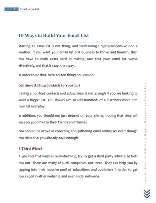  
	
  
41	
   It’s	
  All	
  in	
  the	
  List	
  
H
o
w
	
  
t
o
	
  
S
t
a
r
t
	
  
a
n
d
	
  
B
u
i
l
d
	
  
a
	
  
H
i
g
h
l
y
-­‐
R
e
s
p
o
n
s
i
v
e
	
  
E
m
a
i
l
	
  
L
i
s
t
	
  
	
  
10	
  Ways	
  to	
  Build	
  Your	
  Email	
  List	
  
Starting	
  an	
  email	
  list	
  is	
  one	
  thing,	
  and	
  maintaining	
  a	
  highly-­‐responsive	
  one	
  is	
  
another.	
  If	
  you	
  want	
  your	
  email	
  list	
  and	
  business	
  to	
  thrive	
  and	
  flourish,	
  then	
  
you	
   have	
   to	
   work	
   extra	
   hard	
   in	
   making	
   sure	
   that	
   your	
   email	
   list	
   works	
  
effectively,	
  and	
  that	
  it	
  stays	
  that	
  way.	
  
In	
  order	
  to	
  do	
  that,	
  here	
  are	
  ten	
  things	
  you	
  can	
  do:	
  
Continue	
  Adding	
  Contacts	
  to	
  Your	
  List	
  
Having	
  a	
  hundred	
  contacts	
  and	
  subscribers	
  is	
  not	
  enough	
  if	
  you	
  are	
  looking	
  to	
  
build	
  a	
  bigger	
  list.	
  You	
  should	
  aim	
  to	
  add	
  hundreds	
  of	
  subscribers	
  more	
  into	
  
your	
  list	
  everyday.	
  
In	
  addition,	
  you	
  should	
  not	
  just	
  depend	
  on	
  your	
  clients,	
  hoping	
  that	
  they	
  will	
  
pass	
  on	
  your	
  links	
  to	
  their	
  friends	
  and	
  families.	
  
You	
  should	
  be	
  active	
  in	
  collecting	
  and	
  gathering	
  email	
  addresses	
  even	
  though	
  
you	
  think	
  that	
  you	
  already	
  have	
  enough.	
  
A	
  Third	
  Wheel	
  
If	
  you	
  feel	
  that	
  work	
  is	
  overwhelming,	
  try	
  to	
  get	
  a	
  third	
  party	
  affiliate	
  to	
  help	
  
you	
  out.	
  There	
  are	
  many	
  of	
  such	
  companies	
  out	
  there.	
  They	
  can	
  help	
  you	
  by	
  
tapping	
  into	
  their	
  massive	
  pool	
  of	
  subscribers	
  and	
  publishers	
  in	
  order	
  to	
  get	
  
you	
  a	
  spot	
  in	
  other	
  websites	
  and	
  even	
  social	
  networks.	
  
 