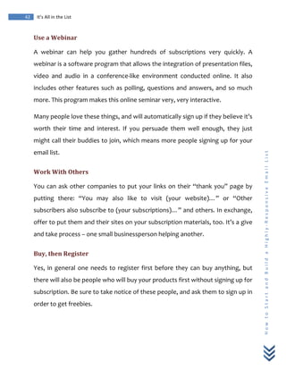  
	
  
42	
   It’s	
  All	
  in	
  the	
  List	
  
H
o
w
	
  
t
o
	
  
S
t
a
r
t
	
  
a
n
d
	
  
B
u
i
l
d
	
  
a
	
  
H
i
g
h
l
y
-­‐
R
e
s
p
o
n
s
i
v
e
	
  
E
m
a
i
l
	
  
L
i
s
t
	
  
Use	
  a	
  Webinar	
  
A	
   webinar	
   can	
   help	
   you	
   gather	
   hundreds	
   of	
   subscriptions	
   very	
   quickly.	
   A	
  
webinar	
  is	
  a	
  software	
  program	
  that	
  allows	
  the	
  integration	
  of	
  presentation	
  files,	
  
video	
   and	
   audio	
   in	
   a	
   conference-­‐like	
   environment	
   conducted	
   online.	
   It	
   also	
  
includes	
  other	
  features	
  such	
  as	
  polling,	
  questions	
  and	
  answers,	
  and	
  so	
  much	
  
more.	
  This	
  program	
  makes	
  this	
  online	
  seminar	
  very,	
  very	
  interactive.	
  
Many	
  people	
  love	
  these	
  things,	
  and	
  will	
  automatically	
  sign	
  up	
  if	
  they	
  believe	
  it’s	
  
worth	
   their	
   time	
   and	
   interest.	
   If	
   you	
   persuade	
   them	
   well	
   enough,	
   they	
   just	
  
might	
  call	
  their	
  buddies	
  to	
  join,	
  which	
  means	
  more	
  people	
  signing	
  up	
  for	
  your	
  
email	
  list.	
  
Work	
  With	
  Others	
  
You	
  can	
  ask	
  other	
  companies	
  to	
  put	
  your	
  links	
  on	
  their	
  “thank	
  you”	
  page	
  by	
  
putting	
   there:	
   “You	
   may	
   also	
   like	
   to	
   visit	
   (your	
   website)…”	
   or	
   “Other	
  
subscribers	
  also	
  subscribe	
  to	
  (your	
  subscriptions)…”	
  and	
  others.	
  In	
  exchange,	
  
offer	
  to	
  put	
  them	
  and	
  their	
  sites	
  on	
  your	
  subscription	
  materials,	
  too.	
  It’s	
  a	
  give	
  
and	
  take	
  process	
  –	
  one	
  small	
  businessperson	
  helping	
  another.	
  
Buy,	
  then	
  Register	
  
Yes,	
  in	
  general	
  one	
  needs	
  to	
  register	
  first	
  before	
  they	
  can	
  buy	
  anything,	
  but	
  
there	
  will	
  also	
  be	
  people	
  who	
  will	
  buy	
  your	
  products	
  first	
  without	
  signing	
  up	
  for	
  
subscription.	
  Be	
  sure	
  to	
  take	
  notice	
  of	
  these	
  people,	
  and	
  ask	
  them	
  to	
  sign	
  up	
  in	
  
order	
  to	
  get	
  freebies.	
  
 