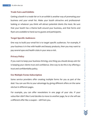  
	
  
43	
   It’s	
  All	
  in	
  the	
  List	
  
H
o
w
	
  
t
o
	
  
S
t
a
r
t
	
  
a
n
d
	
  
B
u
i
l
d
	
  
a
	
  
H
i
g
h
l
y
-­‐
R
e
s
p
o
n
s
i
v
e
	
  
E
m
a
i
l
	
  
L
i
s
t
	
  
Trade	
  Fairs	
  and	
  Exhibits	
  
Getting	
  a	
  booth	
  in	
  a	
  trade	
  fair	
  or	
  in	
  an	
  exhibit	
  is	
  another	
  way	
  of	
  promoting	
  your	
  
business	
   and	
   your	
   email	
   list.	
   Make	
   your	
   booth	
   attractive	
   and	
   professional-­‐
looking	
  or	
  whatever	
  you	
  think	
  will	
  attract	
  potential	
  clients	
  the	
  most.	
  Be	
  sure	
  
that	
  your	
  booth	
  has	
  a	
  theme	
  built	
  around	
  your	
  business,	
  and	
  that	
  forms	
  and	
  
flyers	
  are	
  available	
  to	
  hand	
  out	
  to	
  guests	
  and	
  participants.	
  
Target	
  Specific	
  Audiences	
  
One	
  way	
  to	
  build	
  your	
  email	
  list	
  is	
  to	
  target	
  specific	
  audiences.	
  For	
  example,	
  if	
  
your	
  business	
  is	
  in	
  line	
  with	
  health	
  and	
  beauty	
  products,	
  then	
  you	
  may	
  want	
  to	
  
pay	
  several	
  spas	
  and	
  health	
  clubs	
  in	
  your	
  area	
  a	
  visit.	
  
Privacy	
  Policy	
  
If	
  you	
  want	
  to	
  keep	
  your	
  business	
  thriving,	
  one	
  thing	
  you	
  should	
  always	
  aim	
  for	
  
is	
  keeping	
  your	
  clients	
  trust	
  and	
  confidence.	
  One	
  way	
  to	
  do	
  this	
  is	
  by	
  offering	
  a	
  
trust	
  and	
  confidentiality	
  policy.	
  	
  
Use	
  Multiple	
  Forms	
  Subscription	
  
Some	
   service	
   providers	
   offer	
   creating	
   multiple	
   forms	
   for	
   you	
   as	
   part	
   of	
   the	
  
deal.	
  You	
  can	
  use	
  this	
  to	
  your	
  advantage	
  by	
  giving	
  different	
  offers	
  on	
  the	
  same	
  
site	
  but	
  in	
  different	
  pages.	
  
For	
   example,	
   you	
   can	
   offer	
   newsletters	
   in	
   one	
   page	
   of	
   your	
   site.	
   If	
   your	
  
subscriber	
  didn’t	
  like	
  it	
  and	
  decides	
  to	
  move	
  to	
  another	
  page,	
  he	
  or	
  she	
  will	
  see	
  
a	
  different	
  offer	
  like	
  a	
  coupon	
  –	
  still	
  from	
  you.	
  
 