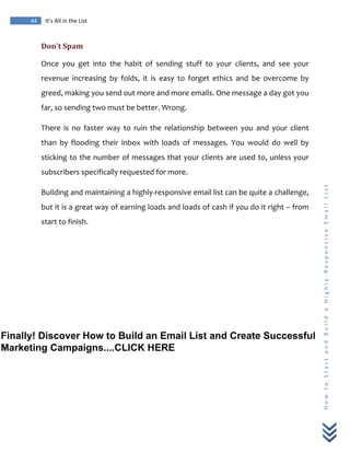  
	
  
44	
   It’s	
  All	
  in	
  the	
  List	
  
H
o
w
	
  
t
o
	
  
S
t
a
r
t
	
  
a
n
d
	
  
B
u
i
l
d
	
  
a
	
  
H
i
g
h
l
y
-­‐
R
e
s
p
o
n
s
i
v
e
	
  
E
m
a
i
l
	
  
L
i
s
t
	
  
Don’t	
  Spam	
  
Once	
   you	
   get	
   into	
   the	
   habit	
   of	
   sending	
   stuff	
   to	
   your	
   clients,	
   and	
   see	
   your	
  
revenue	
   increasing	
   by	
   folds,	
   it	
   is	
   easy	
   to	
   forget	
   ethics	
   and	
   be	
   overcome	
   by	
  
greed,	
  making	
  you	
  send	
  out	
  more	
  and	
  more	
  emails.	
  One	
  message	
  a	
  day	
  got	
  you	
  
far,	
  so	
  sending	
  two	
  must	
  be	
  better.	
  Wrong.	
  
There	
   is	
   no	
   faster	
   way	
   to	
   ruin	
   the	
   relationship	
   between	
   you	
   and	
   your	
   client	
  
than	
   by	
   flooding	
   their	
   inbox	
   with	
   loads	
   of	
   messages.	
   You	
   would	
   do	
   well	
   by	
  
sticking	
  to	
  the	
  number	
  of	
  messages	
  that	
  your	
  clients	
  are	
  used	
  to,	
  unless	
  your	
  
subscribers	
  specifically	
  requested	
  for	
  more.	
  
Building	
  and	
  maintaining	
  a	
  highly-­‐responsive	
  email	
  list	
  can	
  be	
  quite	
  a	
  challenge,	
  
but	
  it	
  is	
  a	
  great	
  way	
  of	
  earning	
  loads	
  and	
  loads	
  of	
  cash	
  if	
  you	
  do	
  it	
  right	
  –	
  from	
  
start	
  to	
  finish.	
  
Finally! Discover How to Build an Email List and Create Successful
Marketing Campaigns....CLICK HERE
 