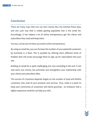  
	
  
45	
   It’s	
  All	
  in	
  the	
  List	
  
H
o
w
	
  
t
o
	
  
S
t
a
r
t
	
  
a
n
d
	
  
B
u
i
l
d
	
  
a
	
  
H
i
g
h
l
y
-­‐
R
e
s
p
o
n
s
i
v
e
	
  
E
m
a
i
l
	
  
L
i
s
t
	
  
	
  
Conclusion	
  	
  
There	
  are	
  many	
  ways	
  that	
  one	
  can	
  earn	
  money	
  thru	
  the	
  internet	
  these	
  days,	
  
and	
   one	
   such	
   way	
   that	
   is	
   widely	
   gaining	
   popularity	
   fast	
   is	
   the	
   email	
   list.	
  
Accordingly,	
   it	
   has	
   helped	
   a	
   lot	
   of	
   online	
   entrepreneurs	
   get	
   the	
   clients	
   and	
  
subscribers	
  they	
  need	
  and	
  keep	
  them.	
  
You	
  too,	
  can	
  be	
  one	
  of	
  these	
  successful	
  online	
  entrepreneurs.	
  
By	
  using	
  an	
  email	
  list,	
  you	
  can	
  increase	
  the	
  number	
  of	
  your	
  potential	
  customers	
  
by	
   hundreds	
   in	
   a	
   flash.	
   This	
   is	
   possible	
   by	
   offering	
   them	
   different	
   kinds	
   of	
  
freebies	
  that	
  will	
  surely	
  encourage	
  them	
  to	
  sign	
  up	
  for	
  subscription	
  into	
  your	
  
site.	
  
Building	
  an	
  email	
  list	
  is	
  quite	
  challenging,	
  but	
  very	
  rewarding	
  in	
  the	
  end.	
  It	
  not	
  
only	
  earns	
  you	
  money,	
  but	
  promotes	
  and	
  strengthens	
  your	
  relationship	
  with	
  
your	
  clients	
  and	
  subscribers	
  alike.	
  
The	
  success	
  of	
  a	
  business	
  depends	
  largely	
  on	
  the	
  number	
  of	
  loyal	
  and	
  faithful	
  
customers	
  who	
  avail	
  of	
  your	
  products	
  and	
  services.	
  Thus,	
  make	
  it	
  a	
  point	
  to	
  
keep	
  your	
  community	
  of	
  customers	
  and	
  clients	
  growing	
  –	
  an	
  endeavor	
  that	
  a	
  
highly-­‐responsive	
  email	
  list	
  can	
  help	
  you	
  with.	
  
	
  
	
  
	
  
 