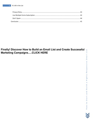  
	
  
5	
   It’s	
  All	
  in	
  the	
  List	
  
H
o
w
	
  
t
o
	
  
S
t
a
r
t
	
  
a
n
d
	
  
B
u
i
l
d
	
  
a
	
  
H
i
g
h
l
y
-­‐
R
e
s
p
o
n
s
i
v
e
	
  
E
m
a
i
l
	
  
L
i
s
t
	
  
Privacy	
  Policy ......................................................................................................................................... 43	
  
Use	
  Multiple	
  Forms	
  Subscription........................................................................................................... 43	
  
Don’t	
  Spam ............................................................................................................................................ 44	
  
Conclusion ................................................................................................................................................. 45	
  
	
  
	
  
Finally! Discover How to Build an Email List and Create Successful
Marketing Campaigns.....CLICK HERE
 
