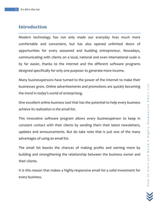  
	
  
6	
   It’s	
  All	
  in	
  the	
  List	
  
H
o
w
	
  
t
o
	
  
S
t
a
r
t
	
  
a
n
d
	
  
B
u
i
l
d
	
  
a
	
  
H
i
g
h
l
y
-­‐
R
e
s
p
o
n
s
i
v
e
	
  
E
m
a
i
l
	
  
L
i
s
t
	
  
Introduction	
  
Modern	
   technology	
   has	
   not	
   only	
   made	
   our	
   everyday	
   lives	
   much	
   more	
  
comfortable	
   and	
   convenient,	
   but	
   has	
   also	
   opened	
   unlimited	
   doors	
   of	
  
opportunities	
   for	
   every	
   seasoned	
   and	
   budding	
   entrepreneur.	
   Nowadays,	
  
communicating	
  with	
  clients	
  on	
  a	
  local,	
  national	
  and	
  even	
  international	
  scale	
  is	
  
by	
   far	
   easier,	
   thanks	
   to	
   the	
   internet	
   and	
   the	
   different	
   software	
   programs	
  
designed	
  specifically	
  for	
  only	
  one	
  purpose:	
  to	
  generate	
  more	
  income.	
  
Many	
  businesspersons	
  have	
  turned	
  to	
  the	
  power	
  of	
  the	
  internet	
  to	
  make	
  their	
  
businesses	
  grow.	
  Online	
  advertisements	
  and	
  promotions	
  are	
  quickly	
  becoming	
  
the	
  trend	
  in	
  today’s	
  world	
  of	
  enterprising.	
  
One	
  excellent	
  online	
  business	
  tool	
  that	
  has	
  the	
  potential	
  to	
  help	
  every	
  business	
  
achieve	
  its	
  realization	
  is	
  the	
  email	
  list.	
  
This	
   innovative	
   software	
   program	
   allows	
   every	
   businessperson	
   to	
   keep	
   in	
  
constant	
   contact	
   with	
   their	
   clients	
   by	
   sending	
   them	
   their	
   latest	
   newsletters,	
  
updates	
   and	
   announcements.	
   But	
   do	
   take	
   note	
   that	
   is	
   just	
   one	
   of	
   the	
   many	
  
advantages	
  of	
  using	
  an	
  email	
  list.	
  	
  
The	
   email	
   list	
   boosts	
   the	
   chances	
   of	
   making	
   profits	
   and	
   earning	
   more	
   by	
  
building	
  and	
  strengthening	
  the	
  relationship	
  between	
  the	
  business	
  owner	
  and	
  
their	
  clients.	
  
It	
  is	
  this	
  reason	
  that	
  makes	
  a	
  highly-­‐responsive	
  email	
  list	
  a	
  solid	
  investment	
  for	
  
every	
  business.	
  
 