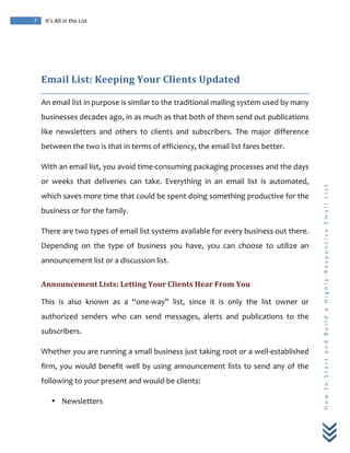  
	
  
7	
   It’s	
  All	
  in	
  the	
  List	
  
H
o
w
	
  
t
o
	
  
S
t
a
r
t
	
  
a
n
d
	
  
B
u
i
l
d
	
  
a
	
  
H
i
g
h
l
y
-­‐
R
e
s
p
o
n
s
i
v
e
	
  
E
m
a
i
l
	
  
L
i
s
t
	
  
	
  
Email	
  List:	
  Keeping	
  Your	
  Clients	
  Updated	
  
An	
  email	
  list	
  in	
  purpose	
  is	
  similar	
  to	
  the	
  traditional	
  mailing	
  system	
  used	
  by	
  many	
  
businesses	
  decades	
  ago,	
  in	
  as	
  much	
  as	
  that	
  both	
  of	
  them	
  send	
  out	
  publications	
  
like	
   newsletters	
   and	
   others	
   to	
   clients	
   and	
   subscribers.	
   The	
   major	
   difference	
  
between	
  the	
  two	
  is	
  that	
  in	
  terms	
  of	
  efficiency,	
  the	
  email	
  list	
  fares	
  better.	
  
With	
  an	
  email	
  list,	
  you	
  avoid	
  time-­‐consuming	
  packaging	
  processes	
  and	
  the	
  days	
  
or	
   weeks	
   that	
   deliveries	
   can	
   take.	
   Everything	
   in	
   an	
   email	
   list	
   is	
   automated,	
  
which	
  saves	
  more	
  time	
  that	
  could	
  be	
  spent	
  doing	
  something	
  productive	
  for	
  the	
  
business	
  or	
  for	
  the	
  family.	
  
There	
  are	
  two	
  types	
  of	
  email	
  list	
  systems	
  available	
  for	
  every	
  business	
  out	
  there.	
  
Depending	
   on	
   the	
   type	
   of	
   business	
   you	
   have,	
   you	
   can	
   choose	
   to	
   utilize	
   an	
  
announcement	
  list	
  or	
  a	
  discussion	
  list.	
  
Announcement	
  Lists:	
  Letting	
  Your	
  Clients	
  Hear	
  From	
  You	
  
This	
   is	
   also	
   known	
   as	
   a	
   “one-­‐way”	
   list,	
   since	
   it	
   is	
   only	
   the	
   list	
   owner	
   or	
  
authorized	
   senders	
   who	
   can	
   send	
   messages,	
   alerts	
   and	
   publications	
   to	
   the	
  
subscribers.	
  
Whether	
  you	
  are	
  running	
  a	
  small	
  business	
  just	
  taking	
  root	
  or	
  a	
  well-­‐established	
  
firm,	
  you	
  would	
  benefit	
  well	
  by	
  using	
  announcement	
  lists	
  to	
  send	
  any	
  of	
  the	
  
following	
  to	
  your	
  present	
  and	
  would-­‐be	
  clients:	
  
• Newsletters	
  
 