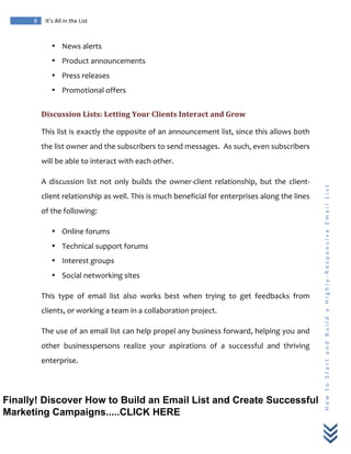  
	
  
8	
   It’s	
  All	
  in	
  the	
  List	
  
H
o
w
	
  
t
o
	
  
S
t
a
r
t
	
  
a
n
d
	
  
B
u
i
l
d
	
  
a
	
  
H
i
g
h
l
y
-­‐
R
e
s
p
o
n
s
i
v
e
	
  
E
m
a
i
l
	
  
L
i
s
t
	
  
• News	
  alerts	
  
• Product	
  announcements	
  
• Press	
  releases	
  
• Promotional	
  offers	
  
Discussion	
  Lists:	
  Letting	
  Your	
  Clients	
  Interact	
  and	
  Grow	
  
This	
  list	
  is	
  exactly	
  the	
  opposite	
  of	
  an	
  announcement	
  list,	
  since	
  this	
  allows	
  both	
  
the	
  list	
  owner	
  and	
  the	
  subscribers	
  to	
  send	
  messages.	
  	
  As	
  such,	
  even	
  subscribers	
  
will	
  be	
  able	
  to	
  interact	
  with	
  each	
  other.	
  
A	
   discussion	
   list	
   not	
   only	
   builds	
   the	
   owner-­‐client	
   relationship,	
   but	
   the	
   client-­‐
client	
  relationship	
  as	
  well.	
  This	
  is	
  much	
  beneficial	
  for	
  enterprises	
  along	
  the	
  lines	
  
of	
  the	
  following:	
  
• Online	
  forums	
  
• Technical	
  support	
  forums	
  
• Interest	
  groups	
  
• Social	
  networking	
  sites	
  
This	
   type	
   of	
   email	
   list	
   also	
   works	
   best	
   when	
   trying	
   to	
   get	
   feedbacks	
   from	
  
clients,	
  or	
  working	
  a	
  team	
  in	
  a	
  collaboration	
  project.	
  	
  
The	
  use	
  of	
  an	
  email	
  list	
  can	
  help	
  propel	
  any	
  business	
  forward,	
  helping	
  you	
  and	
  
other	
   businesspersons	
   realize	
   your	
   aspirations	
   of	
   a	
   successful	
   and	
   thriving	
  
enterprise.	
  	
  
Finally! Discover How to Build an Email List and Create Successful
Marketing Campaigns.....CLICK HERE
 