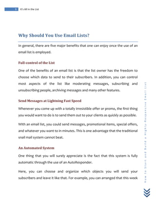  
	
  
9	
   It’s	
  All	
  in	
  the	
  List	
  
H
o
w
	
  
t
o
	
  
S
t
a
r
t
	
  
a
n
d
	
  
B
u
i
l
d
	
  
a
	
  
H
i
g
h
l
y
-­‐
R
e
s
p
o
n
s
i
v
e
	
  
E
m
a
i
l
	
  
L
i
s
t
	
  
	
  
Why	
  Should	
  You	
  Use	
  Email	
  Lists?	
  
In	
  general,	
  there	
  are	
  five	
  major	
  benefits	
  that	
  one	
  can	
  enjoy	
  once	
  the	
  use	
  of	
  an	
  
email	
  list	
  is	
  employed.	
  
Full-­control	
  of	
  the	
  List	
  
One	
  of	
  the	
  benefits	
  of	
  an	
  email	
  list	
  is	
  that	
  the	
  list	
  owner	
  has	
  the	
  freedom	
  to	
  
choose	
   which	
   data	
   to	
   send	
   to	
   their	
   subscribers.	
   In	
   addition,	
   you	
   can	
   control	
  
most	
   aspects	
   of	
   the	
   list	
   like	
   moderating	
   messages,	
   subscribing	
   and	
  
unsubscribing	
  people,	
  archiving	
  messages	
  and	
  many	
  other	
  features.	
  
Send	
  Messages	
  at	
  Lightning	
  Fast	
  Speed	
  
Whenever	
  you	
  come	
  up	
  with	
  a	
  totally	
  irresistible	
  offer	
  or	
  promo,	
  the	
  first	
  thing	
  
you	
  would	
  want	
  to	
  do	
  is	
  to	
  send	
  them	
  out	
  to	
  your	
  clients	
  as	
  quickly	
  as	
  possible.	
  	
  
With	
  an	
  email	
  list,	
  you	
  could	
  send	
  messages,	
  promotional	
  items,	
  special	
  offers,	
  
and	
  whatever	
  you	
  want	
  to	
  in	
  minutes.	
  This	
  is	
  one	
  advantage	
  that	
  the	
  traditional	
  
snail	
  mail	
  system	
  cannot	
  beat.	
  
An	
  Automated	
  System	
  
One	
   thing	
   that	
   you	
   will	
   surely	
   appreciate	
   is	
   the	
   fact	
   that	
   this	
   system	
   is	
   fully	
  
automatic	
  through	
  the	
  use	
  of	
  an	
  AutoResponder.	
  	
  
Here,	
   you	
   can	
   choose	
   and	
   organize	
   which	
   objects	
   you	
   will	
   send	
   your	
  
subscribers	
  and	
  leave	
  it	
  like	
  that.	
  For	
  example,	
  you	
  can	
  arranged	
  that	
  this	
  week	
  
 