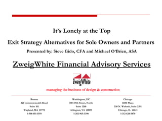 managing the business of design & construction It’s Lonely at the Top Exit Strategy Alternatives for Sole Owners and Partners  Presented by: Steve Gido, CFA and Michael O’Brien, ASA ZweigWhite Financial Advisory Services Boston 321 Commonwealth Road Suite 101 Wayland, MA  01778 1-508-651-1559 Washington, DC 1001 19th Street, North Suite 1200 Arlington, VA  20009 1-202-965-3390 Chicago IBM Plaza 330 N. Wabash, Suite 3201 Chicago, IL  60611 1-312-628-5870 