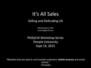 It’s All Sales
Selling and Defending UX
Michael Zarro, PhD
mzarro@gmail.com
PhillyCHI Workshop Series
Temple University
Sept 19, 2015
"Websites that are hard to use frustrate customers, forfeit revenue and erode
brands.”
-Forrester
 