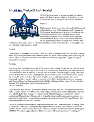 It’s All Star Weekend! Let’s Rejoice!
                                            All-Star Weekend is past us and we now look towards the
                                            second half. Before we take a look at the headlines to kick
                                            off the second half, let’s recap on the weekend behind us.

                                            The Good

                                         The three point shootout, shooting stars, skills challenge, and
                                         rookie challenge were all decent as expected. However the
                                         All-Star game was a huge success as this looks like the start
                                         of something beautiful. Mark Cuban earlier this month
                                         promised that the game would make the Super Bowl look
                                         like a bar mitzvah. I don’t know if that was accomplished,
                                         but this game certainly received much more attention than
ever before with a record crowd of 108,000 in attendance. I fully endorse this type of atmosphere and
hope the NBA makes this a new trend.

The Bad

I love the idea of the H-O-R-S-E contest. I think it’s a solid event to include in the festivities. However,
it took way too long and ended up with Kevin Durant and Rajon Rondo shooting three’s until they got
all their letters. It wasn’t all terrible however and with a little tweaking can be a highly anticipated
feature of the weekend.

The Ugly

This year’s Slam Dunk Contest was one of the worst in recent history. The silence that could be heard
for the majority of the event says all that needs to be said regarding how exciting the dunk contest was.
The commentators were as appalled as the fans with the colorful commentary provided by Sir Charles
himself. Nate Robinson was the lone bright spot, but essentially what it comes down to is the lack of
star power. Of all the festivities, this contest struggles most to get big names yet it is the most
anticipated. Maybe we can get LeBron to come out of his shell. I don’t think anyone was impressed
with Shannon Brown’s ability to switch hands or DeMar DaRozan’s ability to take off eight feet from
the hoop. Will the big name high flyers please stand up?
2nd Half Headlines

Trade Deadline-With the trade deadline less than 48 hours away, there are a few names that remain in
limbo. Over the break we saw Dallas make a splash by acquiring Caron Butler and Brendan Haywood
in an effort to better their chances. The Blazers finally filled their gaping hole at Center with the
acquisition of Marcus Camby. Names such as Amare Stoudemire and Antawn Jamison continue to be
mentioned in trade rumors to several teams, notably Cleveland and Miami. The Tracy McGrady talk
continues as talks with New York continue.

The CBA-A damper on the weekend, the players and owners didn’t make any strides to coming closer
to a new deal. There doesn’t seem to be anything to work off of as both sides continue to stand firm.
One idea that did come out of the discussions impressed me and it came from none other than Nuggets
GM Mark Warkentien suggested a playoff between teams 8-15 in each conference’s standings to
 