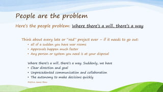 People are the problem
Here’s the people problem: Where there’s a will, there’s a way
Think about every late or “red” project ever – if it needs to go out:
• all of a sudden you have war rooms
• Approvals happen much faster
• Any person or system you need is at your disposal
Where there’s a will, there’s a way. Suddenly, we have
• Clear direction and goal
• Unprecedented communication and collaboration
• The autonomy to make decisions quickly
©2016 James Shew
 