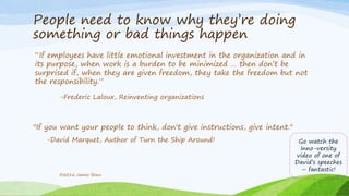 People need to know why they’re doing
something or bad things happen
“If employees have little emotional investment in the organization and in
its purpose, when work is a burden to be minimized … then don’t be
surprised if, when they are given freedom, they take the freedom but not
the responsibility.”
-Frederic Laloux, Reinventing organizations
"If you want your people to think, don't give instructions, give intent."
-David Marquet, Author of Turn the Ship Around!
©2016 James Shew
Go watch the
Inno-versity
video of one of
David’s speeches
– fantastic!
 