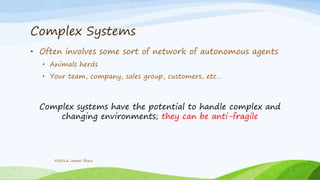 Complex Systems
• Often involves some sort of network of autonomous agents
• Animals herds
• Your team, company, sales group, customers, etc…
Complex systems have the potential to handle complex and
changing environments; they can be anti-fragile
©2016 James Shew
 